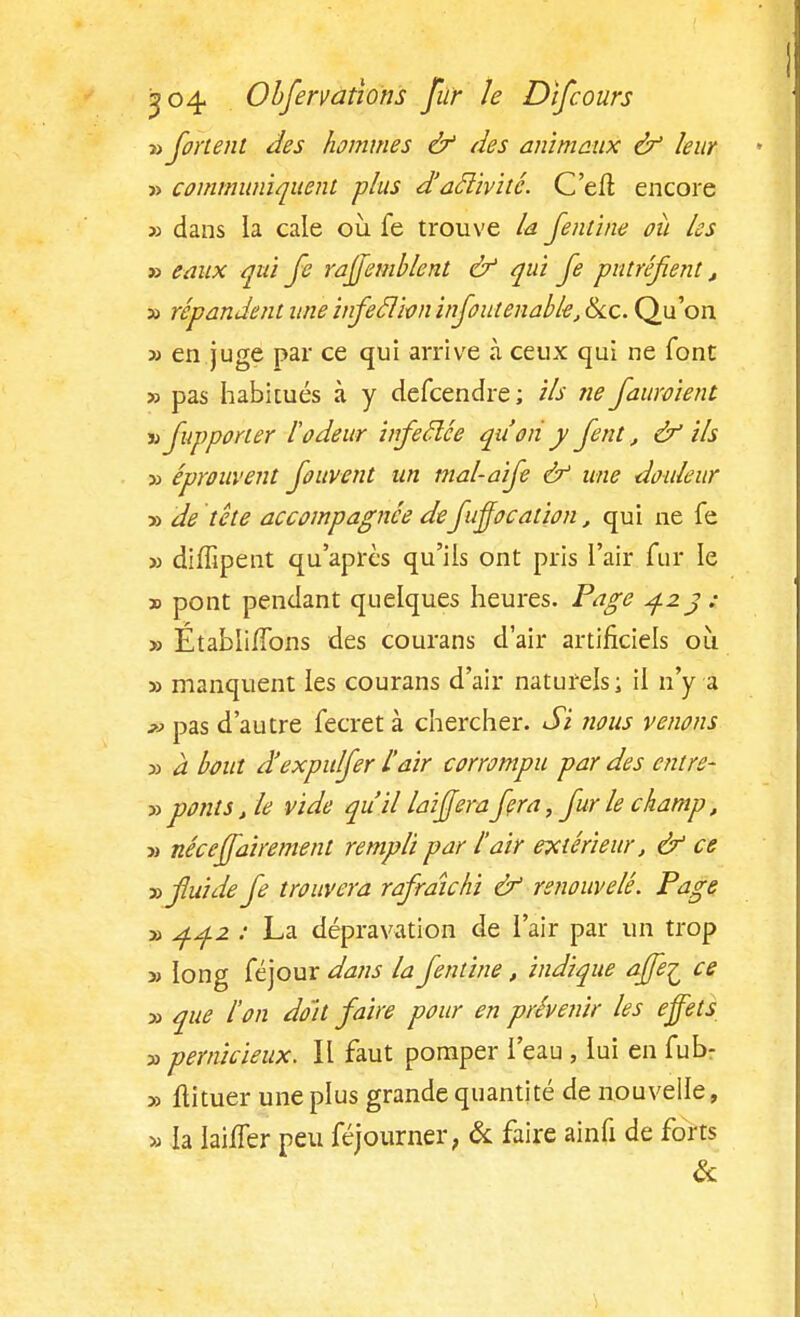 » fortent des hommes & des animaux ù3 leur » communiquent plus d'aclivité. C'en1 encore » dans la cale où fe trouve la fentine où les » eaux qui fe raffemblent & qui fe putréfient, » répandent une infeclioninfoutenable, &c. Qu'on >j en juge par ce qui arrive à ceux qui ne font » pas habitués à y defcendre ; ils fie fauroient m fupporter lodeur infeclée qu'on y fent, & ils ■» éprouvent fouvent un mal-aife & une douleur » de tête accompagnée defuffocation, qui ne fe » diffipent qu'après qu'ils ont pris l'air fur le » pont pendant quelques heures. Page 423 : » Établi/Tons des courans d'air artificiels où » manquent les courans d'air naturels; il n'y a » pas d'autre fecret à chercher. Si nous venons y> à bout d'expulfer l'air corrompu par des entre- ■» ponts, le vide qu'il lai fera fera, fur le champ, » néceffairement rempli par l'air extérieur, & ce » fluide fe trouvera rafraîchi & renouvelé. Page » 4.^.2 : La dépravation de l'air par un trop » long féjour dans la fentine, indique affe^ ce » que l'on doit faire pour en prévenir les effets » pernicieux. Il faut pomper l'eau , lui en fubr y> flituer une plus grande quantité de nouvelle, » la lailTer peu féjourner, & faire ainfi de forts &