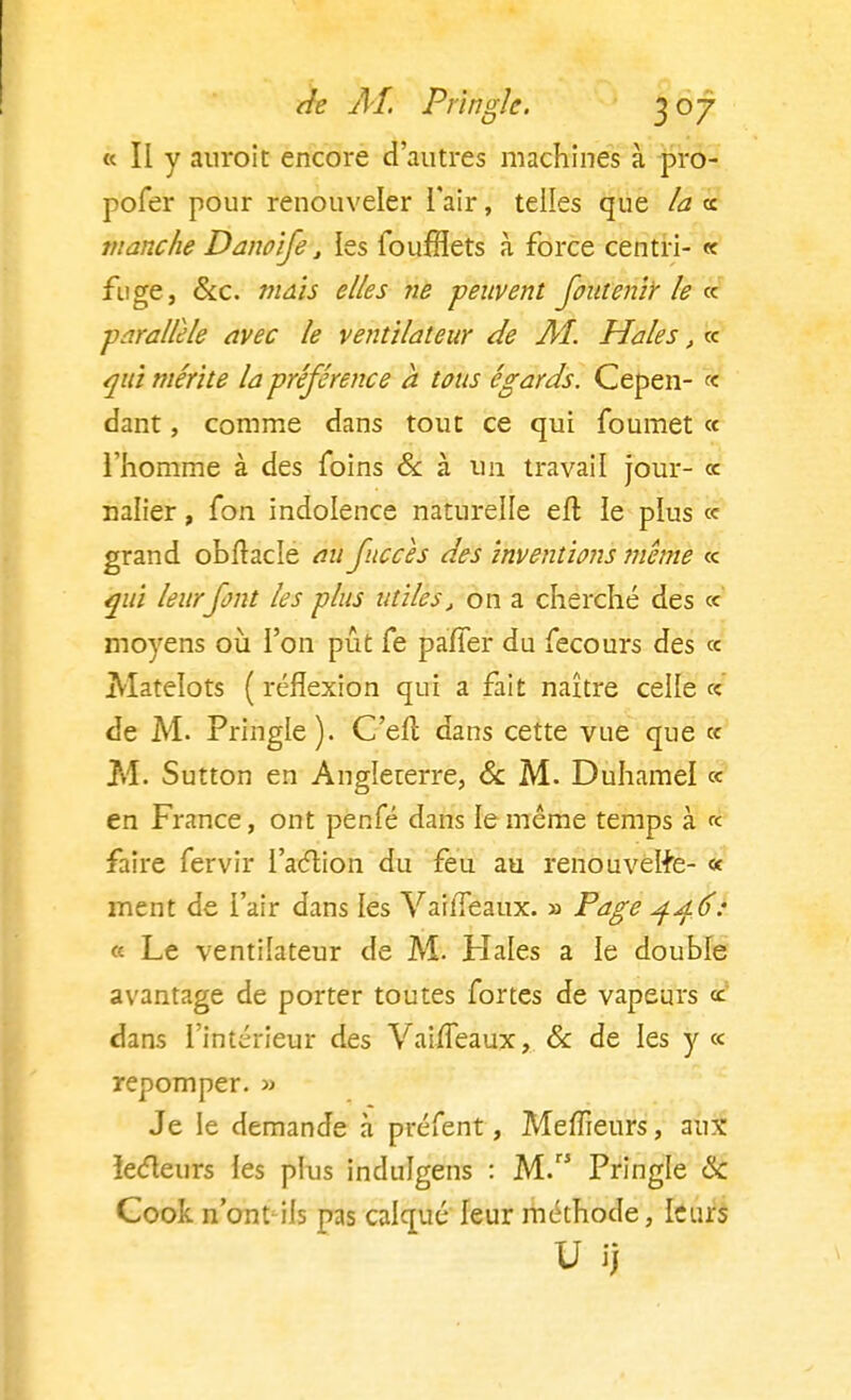 « Ii y auroit encore d'autres machines à pro- pofer pour renouveler l'air, telles que la ce manche Danoife, les foufflets à force centri- « fuge, &c. mais elles ne peuvent foutenir le ce parallèle avec le ventilateur de Aî. Haies, ce qui mérite la préférence a tous égards. Cepen- ce dant, comme dans tout ce qui foumet ce l'homme à des foins & à un travail jour- ce nalier, fon indolence naturelle eft le plus ce grand obftacle au fne ces des inventions même ce qui leurfont les plus utiles, on a cherché des ce moyens où l'on pût fe pafier du fecours des ce Matelots ( réflexion qui a fait naître celle ce de M. Pringle). C'elt dans cette vue que ce M. Sutton en Angleterre, & M. Duhamel ce en France, ont penfé dans le même temps à ce faire fervir l'action du feu au renouvelle- « ment de l'air dans les VailTeaux. » Page 446: « Le ventilateur de M. Haies a le double avantage de porter toutes fortes de vapeurs ce' dans l'intérieur des VaifTeaux, & de les y ce repomper. » Je le demande à préfent, Meffieurs, aux lecteurs les plus indulgens : M. Pringle & Cook n'ont ils pas calqué leur méthode, leurs V ij