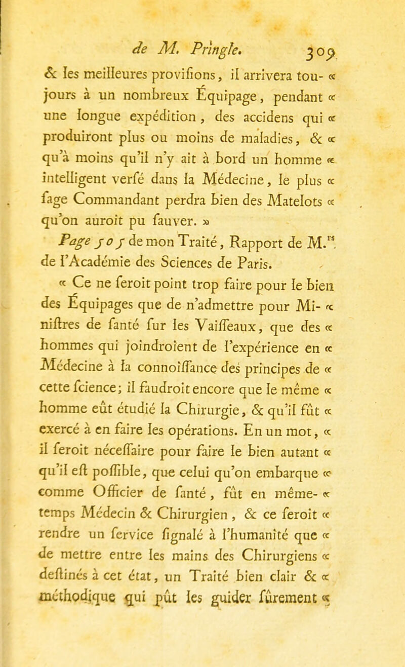 de M. PAngle. joc> & les meilleures provifions, il arrivera tou- « jours à un nombreux Equipage, pendant « une longue expédition , des accidens qui « produiront plus ou moins de maladies, & « qua moins qu'il n'y ait à bord un homme «e intelligent verfé dans la Médecine, le plus « fage Commandant perdra bien des Matelots « qu'on auroit pu fauver. » Page jo/de mon Traité, Rapport de M. de l'Académie des Sciences de Paris. « Ce ne feroit point trop faire pour le bien des Equipages que de n'admettre pour Mi- * niftres de fanté fur ies VaifTeaux, que des « hommes qui joindroient de l'expérience en « Médecine à la connohfance des principes de « cette feience; il faudroitencore que le même « homme eût étudié la Chirurgie, & qu'il fût « exercé à en faire les opérations. En un mot, « il feroit nécefTaire pour faire le bien autant « qu'il eft poffible, que celui qu'on embarque <e comme Officier de fanté, fût en même- « temps Médecin & Chirurgien , & ce feroit « rendre un fervice fignalé à l'humanité que « de mettre entre les mains des Chirurgiens « deftinés à cet état, un Traité bien clair & « méthodique qui pût les guider fûrement «