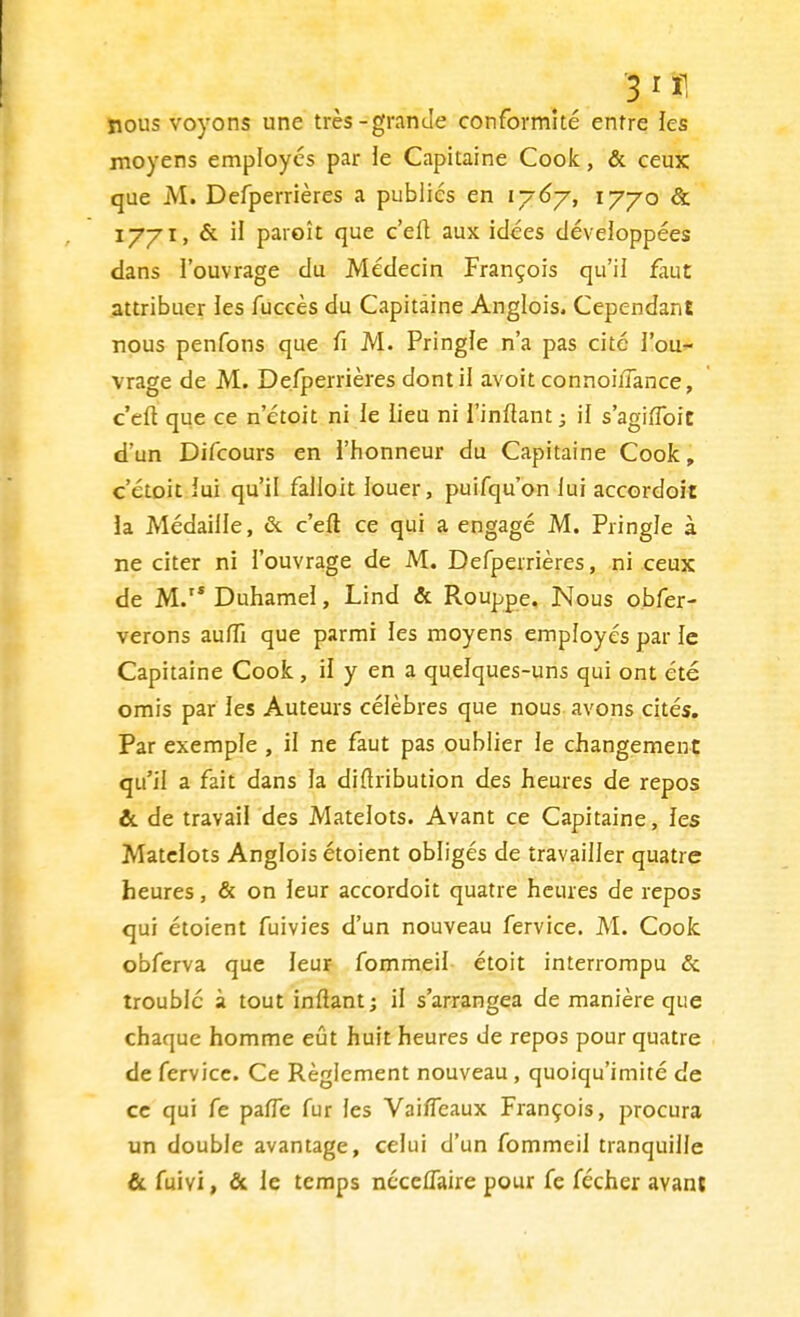 nous voyons une très-grande conformité entre les moyens employés par le Capitaine Cook, & ceux que M. Defperrières a publiés en 1767, 1770 & 1771, & il paroît que c'eft aux idées développées dans l'ouvrage du Médecin François qu'il faut attribuer les fuccès du Capitaine Anglois. Cependant nous penfons que fi M. Pringle n'a pas cité l'ou- vrage de M. Defperrières dont il avoit connoi/Tance, c'eft que ce n'étoit ni le lieu ni l'inftant ; il s'agiïfoic d'un Difcours en l'honneur du Capitaine Cook, c'étoit lui qu'il falloit louer, puisqu'on lui accordoit la Médaille, & c'eft ce qui a engagé M. Pringle à ne citer ni l'ouvrage de M. Defperrières, ni ceux de M. Duhamel, Lind & Rouppe. Nous obfer- verons aufïï que parmi les moyens employés par le Capitaine Cook , il y en a quelques-uns qui ont été omis par les Auteurs célèbres que nous avons cités. Par exemple , il ne faut pas oublier le changement qu'il a fait dans la diftribution des heures de repos &. de travail des Matelots. Avant ce Capitaine, les Matelots Anglois étoient obligés de travailler quatre heures, & on leur accordoit quatre heures de repos qui étoient fuivies d'un nouveau fervice. M. Cook obferva que leur fommeil étoit interrompu & troublé à tout inftant; il s'arrangea de manière que chaque homme eût huit heures de repos pour quatre de fervice. Ce Règlement nouveau, quoiqu'imité de ce qui fe palfe fur les Vaiffeaux François, procura un double avantage, celui d'un fommeil tranquille & fuivi, & le temps néceflaire pour fe fécher ayant