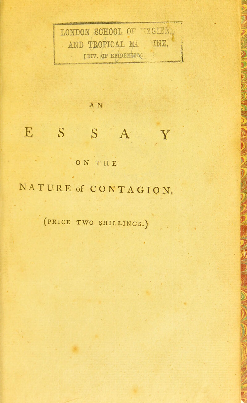 LONDON SCHOOL OF T?GGli . AND TROPICAL Mi IHE, [DIV. QF EPIDEK£Ob( i i i - [ ■ ■ i*mm*v A N ESSAY ON THE NATURE of CONTAGION. (price two shillings.)