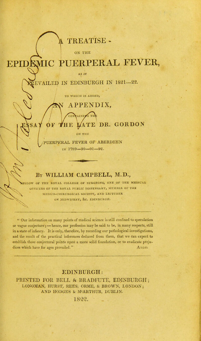 TREATISE - ON THE EPIDEMIC PUERPERAL FEVER, AS IT } I LEVAILED IN EDINBURGH IN 1821—22. TO WHICH IS ADDED, APPENDIX, ATE DR. GORDON ON THE /PUERPERAL FEVER OF ABERDEEN IN 1789—90—91—92. By WILLIAM CAMPBELL, M.D., ^N^ELLOW OF THE ROYAL COLLEGE OF SUHGEONSj ONE OP THE MEDICAL V VN;-^ OFFICERS OF THE ROTAL PUBLIC DISPENSARY, MEMBER OF THE MEDICO-CHIRURGICAL SOCIETY, AND LECTURER ON MIDWIFERY, &C. EDINBURGH;  Our information on many points of medical scidrice is still confined to speculation or vague conjecture;—hence, our profession inay be said to be, in many respects, still in a state of infancy. It is only, therefore, by recording our pathological investigations, and the result of the practical inferences deduced from them, that we Can expect to establish those conjectural poi&ts ilpori a more solid foundation, or to eradicate preju- dices which have for ages prevailed. Ano.v-. EDINBURGH: PRINTED FOR BELL 8c BRADFUTE, EDINBURGH! LONGMAN, HURST, REES, ORME, & BROAVN, LONDON; AND HODGES & M'ARTHUR, DUBLIN. 18^22.