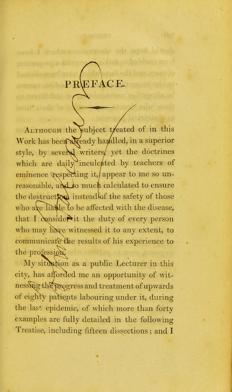 PRVEFACE. Although theipubject yeated of in this Work has beeiTafeeady hai^led, in a superior style, by several writers/ yet the doctrines which are daily inculcated by teachers of eminence ^spetiiing it,/appear to me so un- reasonable, and»io much calculated to ensure the destructteiW insteadiof the safety of those who ai;e ii^ile t^ be alFected with the disease, that I osmsidef^it the duty of every person who may h^e witnessed it to any extent, to communicatfe^e results of his experience to My siti^Hon as a public Lecturer in this city, has afforded me an opportunity of wit- nesst^ th^iiJ<^gress and treatment of upwards of eigluy patijQnts labouring under it, during the last epidemic, of which more than forty examples are fully detailed in the following