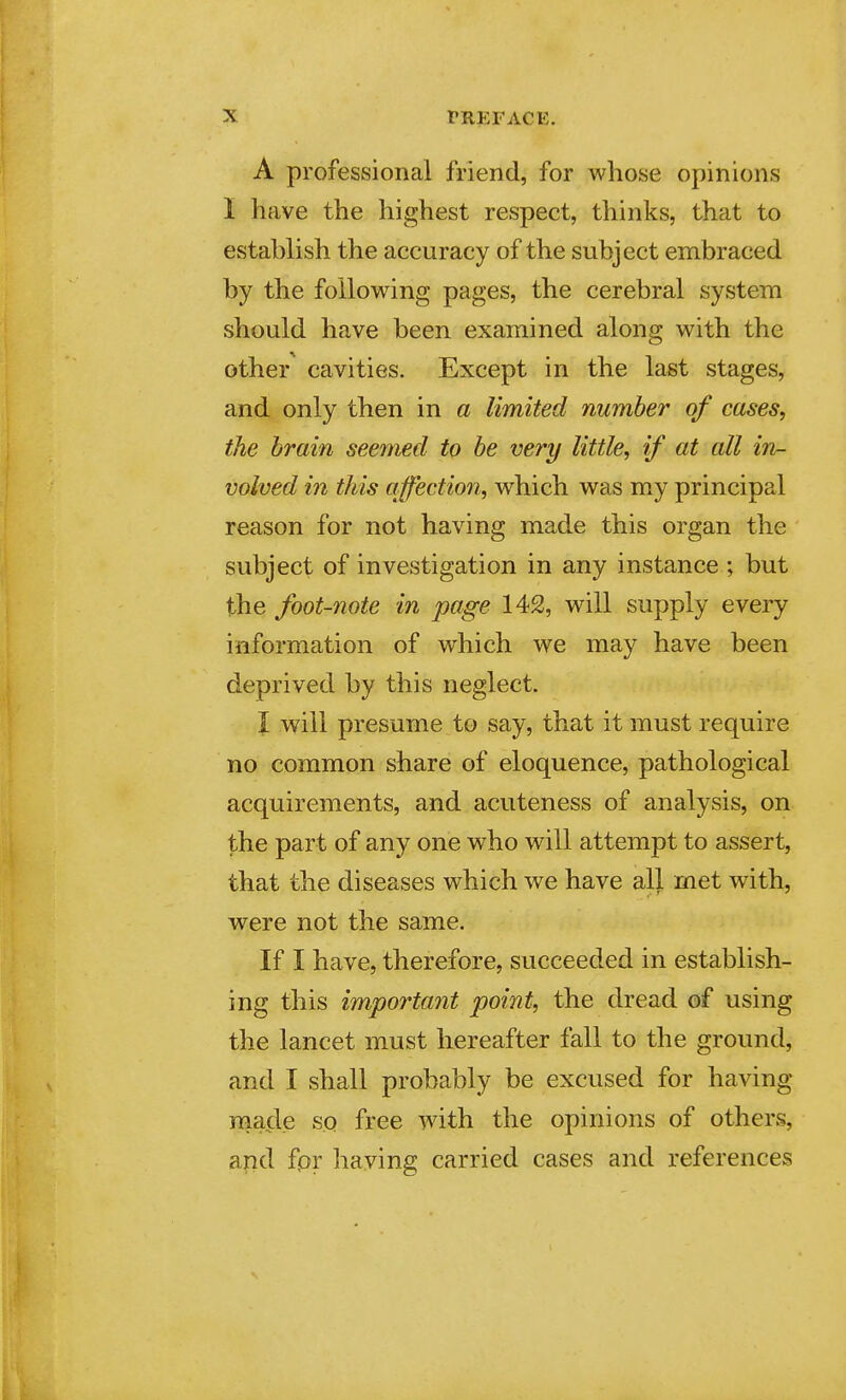 A professional friend, for whose opinions 1 have the highest respect, thinks, that to establish the accuracy of the subject embraced by the following pages, the cerebral system should have been examined along with the other cavities. Except in the last stages, and only then in a limited number of cases, the brain seemed to be very little, if at all in- volved in this affection, which was my principal reason for not having made this organ the subject of investigation in any instance ; but the foot-note in page 142, will supply every information of which we may have been deprived by this neglect. I will presume to say, that it must require no common share of eloquence, pathological acquirements, and acuteness of analysis, on the part of any one who will attempt to assert, that the diseases which we have all met with, were not the same. If I have, therefore, succeeded in establish- ing this importayit point, the dread of using the lancet must hereafter fall to the ground, and I shall probably be excused for having made so free with the opinions of others, a?id fpr having carried cases and references