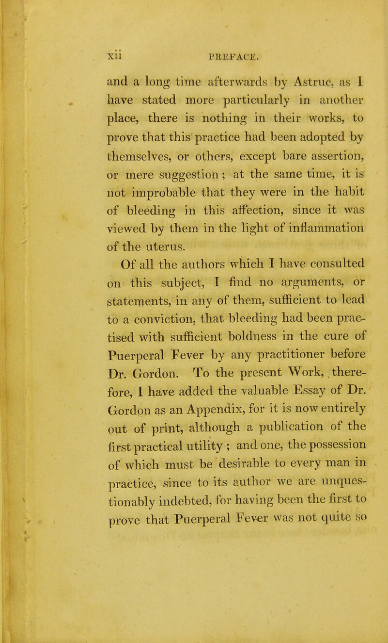 and a long time afterwards by Astruc, as I have stated more particularly in another place, there is nothing in their works, to prove that this practice had been adopted by themselves, or others, except bare assertion, or mere suggestion; at the same time, it is not improbable that they were in the habit of bleeding in this affection, since it was viewed by them in the light of inflammation of the uterus. Of all the authors which I have consulted on this subject, I find no arguments, or statements, in any of them, sufficient to lead to a conviction, that bleeding had been prac- tised with sufficient boldness in the cure of Puerperal Fever by any practitioner before Dr. Gordon. To the present Work,, there- fore, I have added the valuable Essay of Dr. Gordon as an Appendix, for it is now entirely out of print, although a publication of the first practical utility ; and one, the possession of which must be desirable to every man in practice, since to its author we are unques- tionably indebted, for having been the first to prove that Puerperal Fev-ei; was not quite so