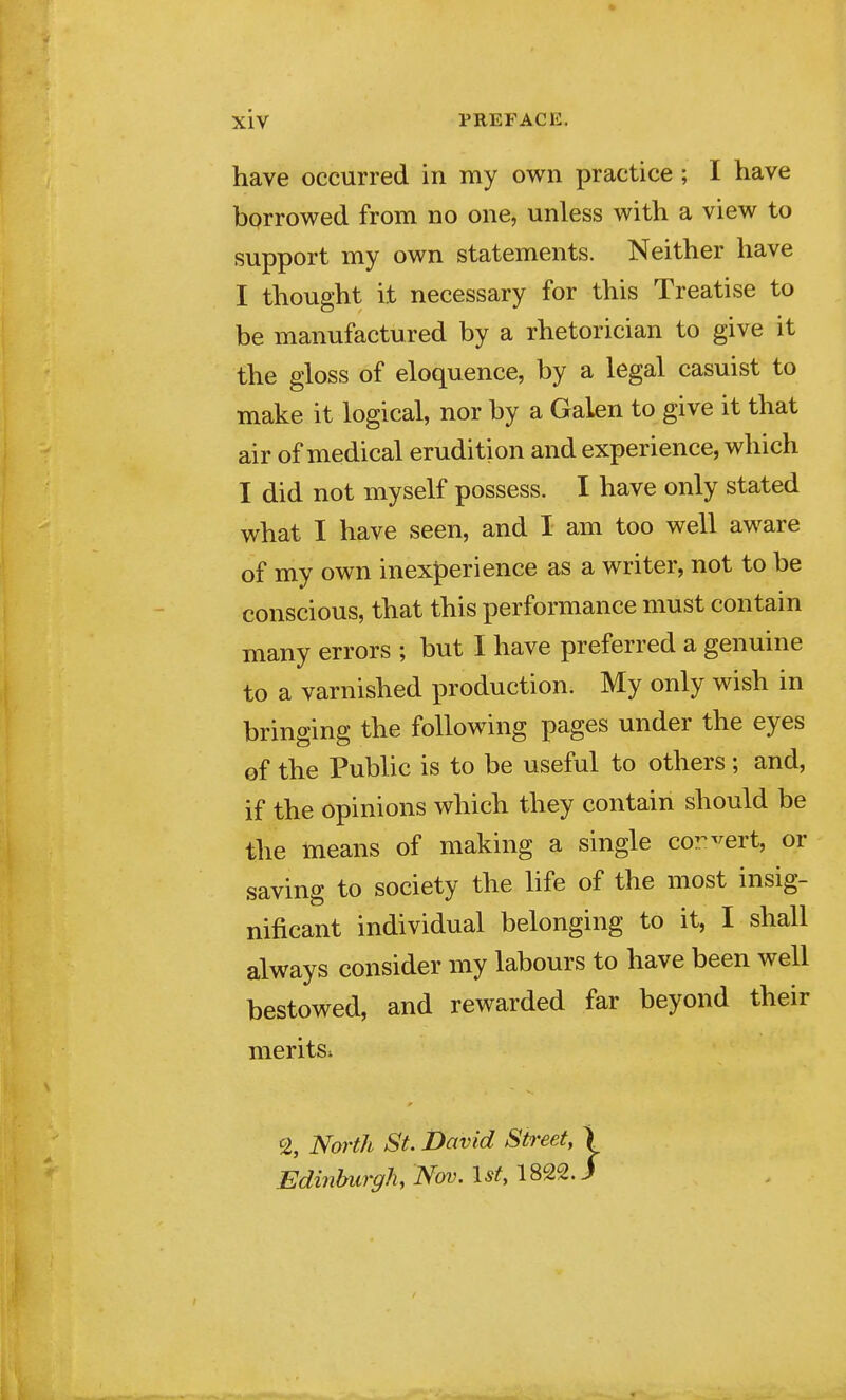 have occurred in my own practice ; I have borrowed from no one, unless with a view to support my own statements. Neither have I thought it necessary for this Treatise to be manufactured by a rhetorician to give it the gloss of eloquence, by a legal casuist to make it logical, nor by a Galen to give it that air of medical erudition and experience, which I did not myself possess. I have only stated what I have seen, and I am too well aware of my own inexperience as a writer, not to be conscious, that this performance must contain many errors ; but I have preferred a genuine to a varnished production. My only wish in bringing the following pages under the eyes of the Public is to be useful to others ; and, if the opinions which they contain should be the means of making a single cor-^ert, or saving to society the life of the most insig- nificant individual belonging to it, I shall always consider my labours to have been well bestowed, and rewarded far beyond their merits. % North St. David Street, > Edi7ihurgh, Nov. 1st, 1822. /