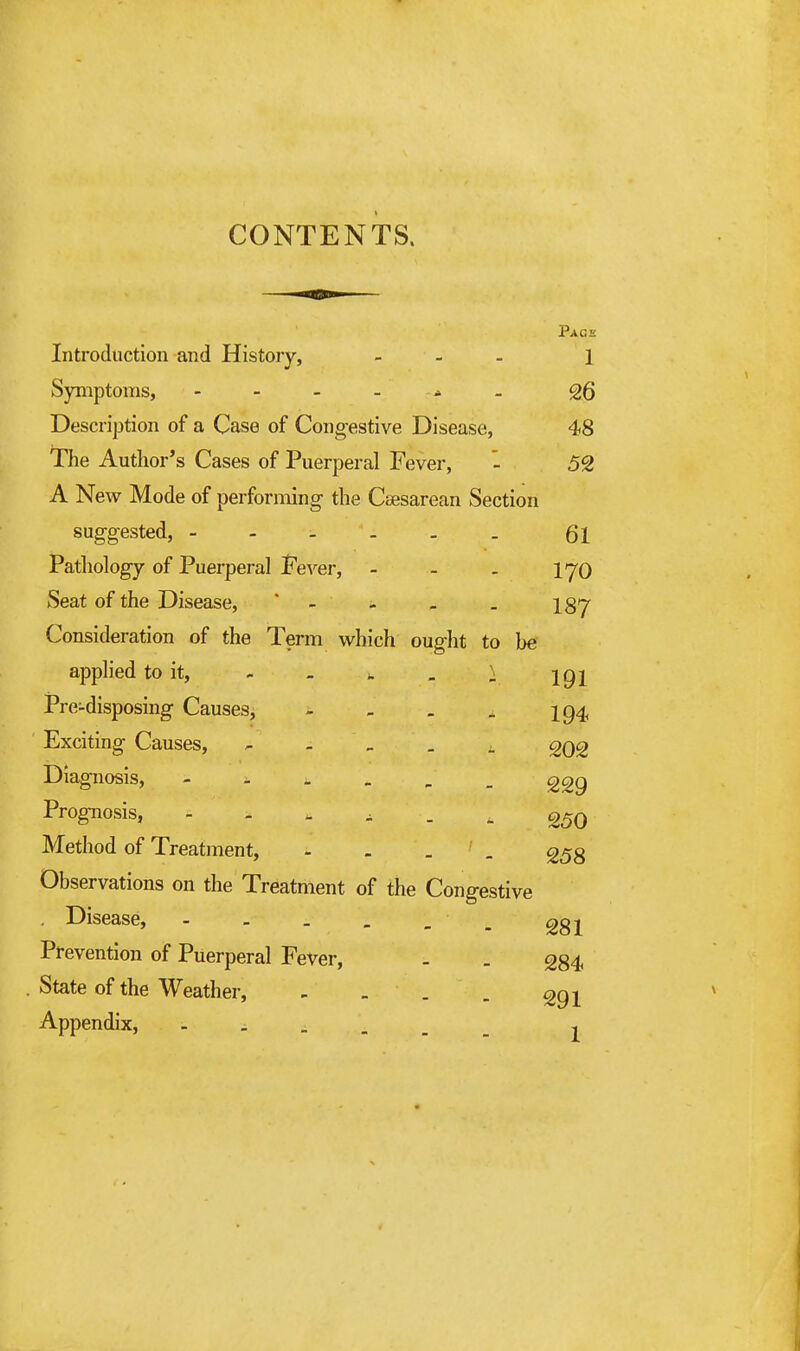 CONTENTS. Page Introduction and History, - - - 1 Symptoms, - - - - . 26 Description of a Case of Congestive Disease, 48 The Author's Cases of Puerperal Fever, - 59 A New Mode of performing the Csesarean Section suggested, Qi Pathology of Puerperal J'ever, - - . lyo Seat of the Disease, * - - - . 137 Consideration of the Term which ought to be applied to it, - - u . I igj Pre-disposing Causes, - - . . I94, Exciting Causes, - - _ . ^ 202 Diagnosis, - - , . , _ ggg Prognosis, - - - ^ . . 25q Method of Treatment, - - . _ ^53 Observations on the Treatment of the Congestive Disease, - - _ . _ _ ggj^ Prevention of Puerperal Fever, - . 334 . State of the Weather, - - . . ggj Appendix, 1