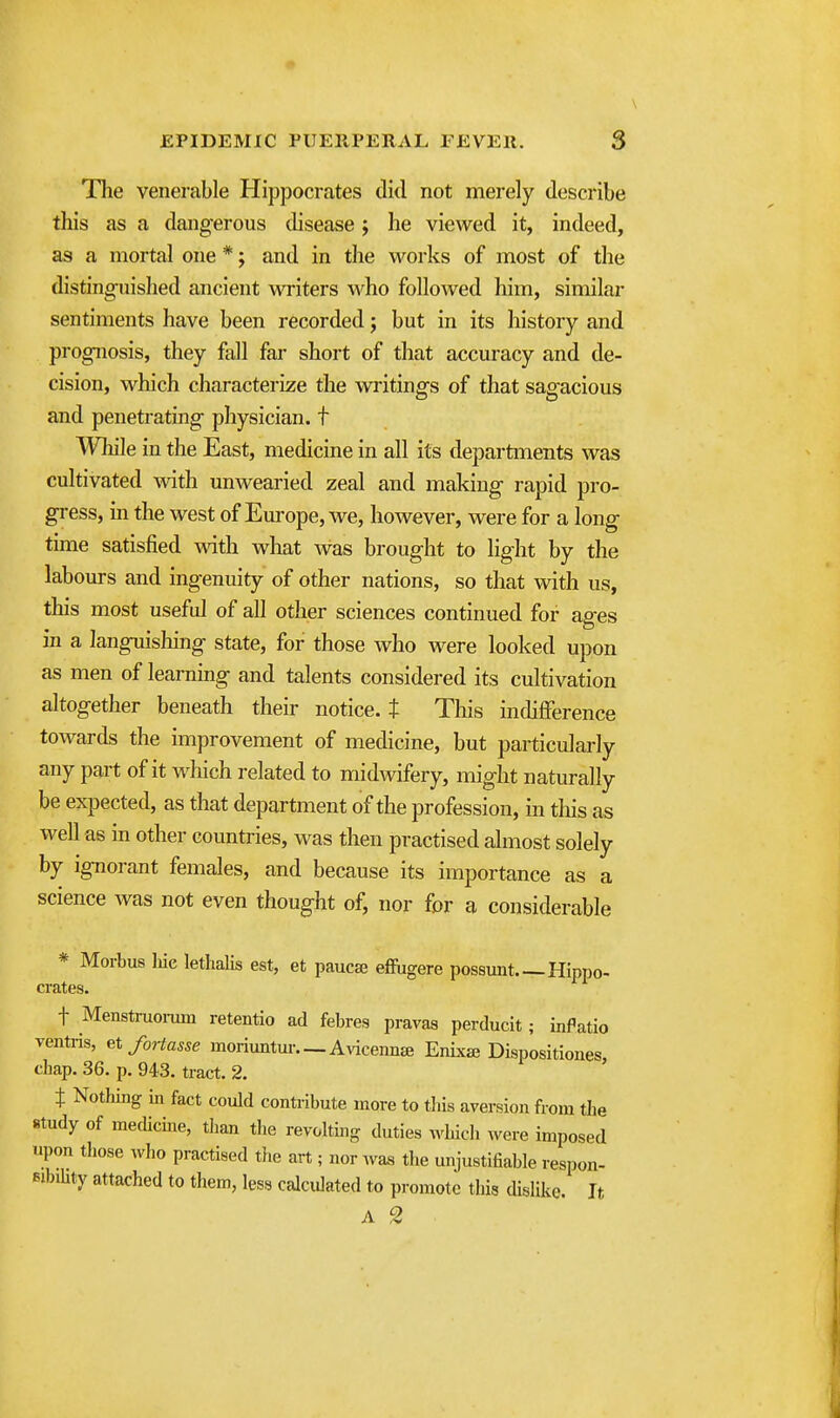 The venerable Hippocrates did not merely describe this as a dangerous disease j he viewed it, indeed, as a mortal one *; and in the works of most of the distinguished ancient writers who followed him, similar sentiments have been recorded; but in its history and prognosis, they fall far short of that accuracy and de- cision, which characterize the writings of that sagacious and penetrating physician, t ^VTiile in the East, medicine in all its departments was cultivated with unwearied zeal and making rapid pro- gress, m the west of Europe, we, however, were for a long time satisfied with what was brought to light by the labours and ingenuity of other nations, so that with us, this most useful of all other sciences continued for ages in a languishing state, for those who were looked upon as men of learning and talents considered its cultivation altogether beneath their notice. $ This indifference towards the improvement of medicine, but particularly any part of it wliich related to midwifery, might naturally be expected, as that department of the profession, in this as well as in other countries, was then practised almost solely by ignorant females, and because its importance as a science was not even thought of, nor for a considerable * Morbus Me letlialis est, et paucse effugere possunt Hippo- crates. t Menstruoi-um retentio ad febres pravas perducit; inPatio ventris, etfoHasse moriuntui-—Avicenn* EnLx^ Dispositiones, chap. 36. p. 943. tract. 2. t Nothing in fact could contribute more to tHs aversion from the study of mecUcine, than the revolting duties ^yhkh were imposed upon those who practised the art ; nor Avas the unjustifiable respon- sibiUty attached to them, less calculated to promote this dislike. It A 2
