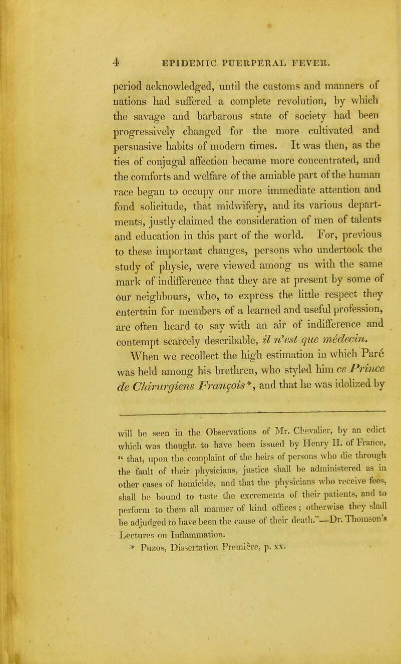 period acknowledged, until the customs and manners of nations had suffered a complete revolution, by which the savage and barbarous state of society had been progressively changed for the more cultivated and persuasive habits of modern times. It was then, as the ties of conjugal affection became more concentrated, and the comforts and welfare of the amiable part of the human race began to occupy our more immediate attention and fond solicitude, that midwifery, and its various depart- ments, justly claimed the consideration of men of talents and education in this part of the world. For, pre^^ous to these important changes, persons who undertook the study of physic, were viewed among us with the same mark of indifference that they are at present by some of our neighbours, who, to express the little respect they entertain for members of a learned and usefid profession, are often heard to say with an air of indifference and contempt scarcely describable, il n'est que mklecin. Wlien we recollect the high estimation in which Pare was held among his brethren, who styled him ce PHnce de Chirurgiens Frangois*, and that he was idolized by will be seen in the Observations of Mr. Clievalier, by an edict which was thought to have been issued by Heniy II. of France,  that, upon the complaint of the heks of persons who die through the fault of their physicians, justice shall be administered as in other cases of homicide, and that the physicians Avho receive fees, sliall be bound to taste the excrements of theii- patients, and to perform to them all manner of land offices ; otherwise they shall lie adjudged to have been the cause of theii- death.—Dr. Thomson's Lectm-es on Inflammation. * Puzos, Dissertation Premici'c, p. xx.