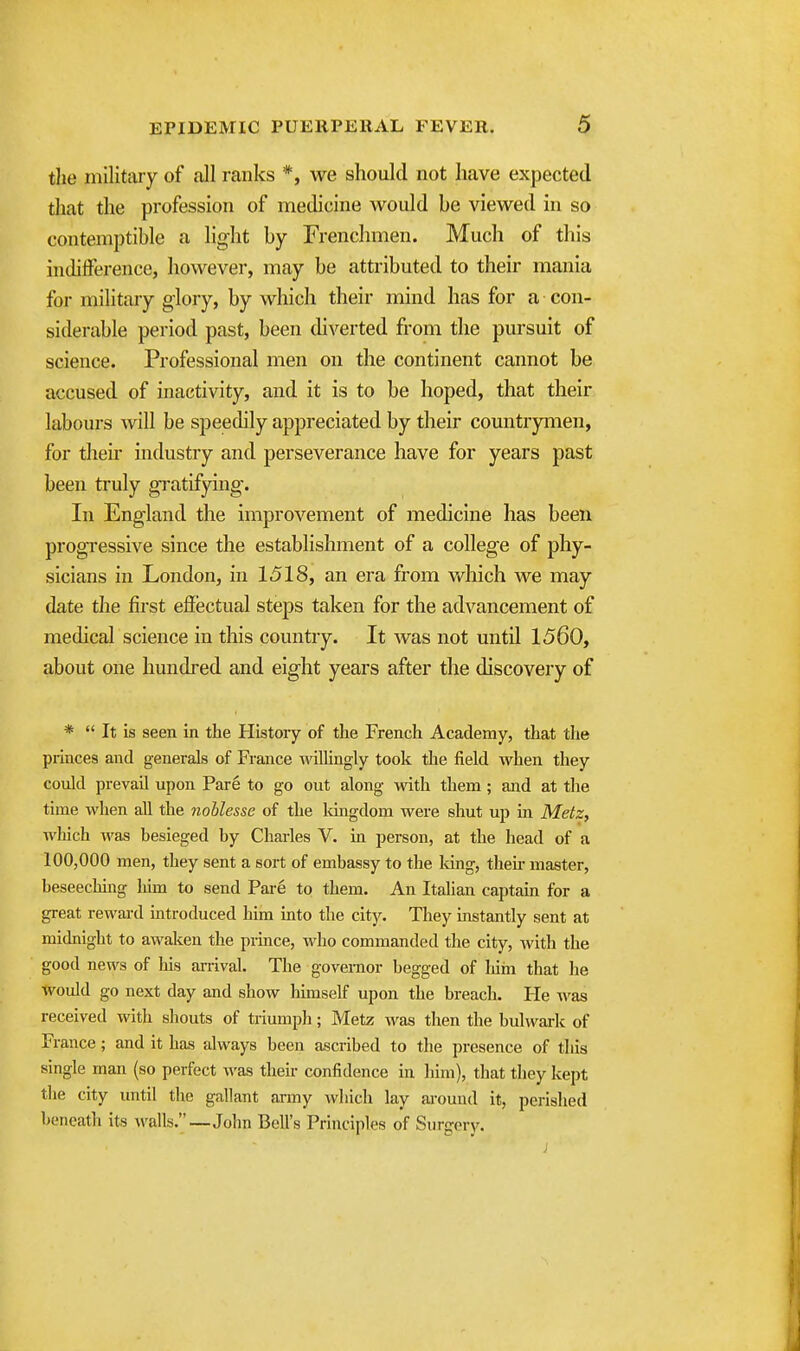 the militaiy of all ranks *, we should not have expected that the profession of medicine would be viewed in so contemptible a light by Frenchmen. Much of this indifference, however, may be attributed to their mania for military glory, by which their mind has for a con- siderable period past, been diverted from the pursuit of science. Professional men on the continent cannot be accused of inactivity, and it is to be hoped, that their labours will be speedily appreciated by their countrymen, for their industry and perseverance have for years past been truly gratifying. In England the improvement of medicine has been progressive since the establishment of a college of phy- sicians in London, in 1518, an era from v»^hich we may date the first effectual steps taken for the advancement of medical science in this country. It was not until 1560, about one hundred and eight years after the discovery of *  It is seen in the History of the French Academy, that the princes and generals of France -ndllingly took the field when they could prevail upon Pare to go out along -vvith them ; and at the time when all the noblesse of the kmgdom were shut up in Metz, which was besieged by Charles V. in person, at the head of a 100,000 men, they sent a sort of embassy to the long, then- master, beseecMng liim to send Pai-e to them. An Italian captain for a great reward introduced him into the city. They instantly sent at midnight to awaken the prince, who commanded the city, Avith the good news of his arrival. The governor begged of Mm that he Would go next day and show liimself upon the breach. He was received with shouts of triumph; Metz was then the bulwark of France; and it has always been ascribed to the presence of this single man (so perfect was their confidence in him), that they kept tlie city until the gallant army wliich lay around it, perished beneath its walls.—John Bell's Principles of Surgery.