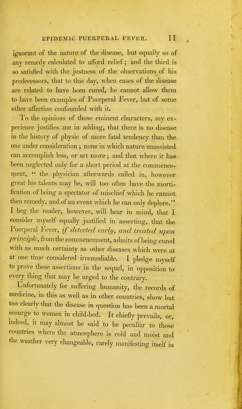 Ignorant of the nature of the disease, but equally so of any remedy calculated to afford relief; and the third is so satisfied with the justness of the observations of his predecessors, that to this day, when cases of the disease are related to have been cured, he cannot allow them to have been examples of Puerperal Fever, but of some other affection confounded with it. To the opinions of those eminent characters, my ex- perience justifies me in adding, that there is no disease in the history of physic of more fatal tendency than the one under consideration ; none in which nature unassisted can accomphsh less, or art more; and that where it has been neglected only for a short period at the commence- nient,  the physician afterwards called in, however great his talents may be, will too often have the morti- fication of being a spectator of mischief which he cannot then remedy, and of an event which he can only deplore. I beg the reader, however, Avill bear in mind, that I consider myself equally justified in asserting, that the Puerperal Fever, if detected early, and treated upon principle, from the commencement, admits of being cured with as much certainty as other diseases wliich were at at one time considered irremediable. I pledge myself to prove these assertions in the sequel, in opposition ta every thing that may be urged to the contrary. Unfortunately for suffering humanity, the records of medicine, in this as well as in other countries, show but too clearly that the disease in question has been a mortal scourge to women in child-bed. It chiefly prevails, or, indeed, it may almost be said to be peculiar to those countries where the atmosphere is cold and moist and the weather very changeable, rarely manifesting itself i»