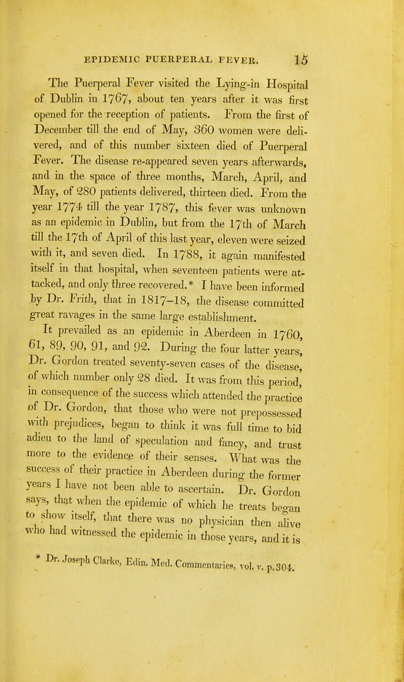 The Puei-peral Fever visited the Lying-in Hospital of Dubhn in IjGji about ten years after it was first opened for the reception of patients. From the first of December till the end of May, 360 women were deh- vered, and of this number sixteen died of Puerperal Fever. The tlisease re-appeared seven years afterwards, and in the space of tliree months, March, April, and May, of 280 patients delivered, tliirteen died. From the year 1774 till the year I787, tliis fever was unknown as an epidemic in jDublin, but from the 17th of March till the 17th of April of this last year, eleven were seized with it, and seven died. In I788, it again manifested itself in that hospital, when seventeen patients were at- tacked, and only three recovered.* I have been informed by Dr. Frith, that in I8I7-I8, the disease committed great ravages in the same large establisliment. It prevailed as an epidemic in Aberdeen in I76O, 61, 89, 90, 91, and 92. Diu-ing the four latter years^ Dr. Gordon treated seventy-seven cases of the disease' of wliich number only 28 died. It was from this period' in consequence of the success which attended the practice of Dr. Gordon, that those who were not prepossessed with prejudices, began to think it was full time to bid adieu to the land of speculation and fancy, and trust more to the evidence of their senses. What Avas the success of their practice in Aberdeen during the former years I have not been able to ascertain. Dr. Gordon says, that when the epidemic of which he treats beo-an to show itself, that there was no physician then aUve who had witnessed the epidemic in those years, and it is * Dr. Jospph Clarke, Edin. Med. Commentaiies, vol. v. p. 301.
