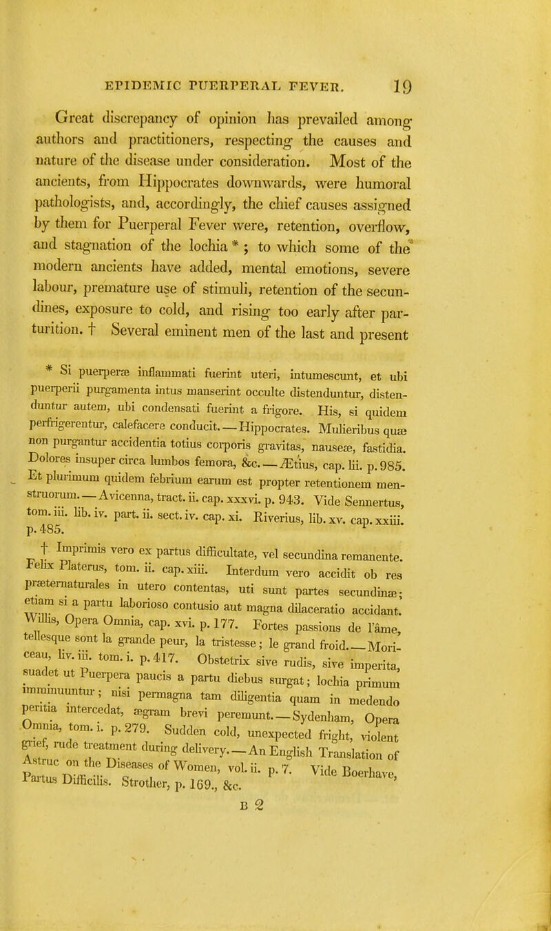 Great discrepancy of opinion lias prevailed amon^ authors and practitioners, respecting the causes and nature of the disease under consideration. Most of the ancients, from Hippocrates downwards, were humoral pathologists, and, accordingly, the chief causes assigned hy them for Puerperal Fever were, retention, overflow, and stagnation of the lochia * ; to which some of the modern ancients have added, mental emotions, severe labour, premature use of stimuli, retention of the secun- dines, exposure to cold, and rising too early after par- turition, t Several eminent men of the last and present * Si puerperaj inflammati fuerint uteri, intumescunt, et ubi puerperii purgamenta intus manserint occulte distenduntur, disten- duntm- autem, ubi condensati fueiiit a fiigore. His, si quidem perfi-igerentur, calefacere conducit Hippocrates. Mulieribus qu£e non purg-antur accidentia totius corporis gi-avitas, nausea;, fastidia. Dolores insuper circa lumbos femora, &c ^tius, cap. Hi. p. 985. Et plui-imum quidem febrium eaaixm est propter retentionem men- stmomm.—Avicenna, tract, ii. cap. xxxvi. p. 943. Vide Sennertus, torn. m. Kb. iv. part. ii. sect. iy. cap. xi. Riverius, lib. xv. cap. xxiii. p. 485. t Imprimis yero ex partus difficultate, yel secundina remanente. tehx Platei-us, tom. ii. cap.xiii. Interdum yero accidit ob res pr^tematmales in utero contentas, uti sunt paites secundina- etiara si a partu laborioso contusio aut magna dilaceratio accidant! Wilbs, Opera Omnia, cap. xyi. p. 177. Fortes passions de I'ame, tellesque sont la grande pem-, la tristesse; le gi-and froid.-Mori- suadet ut Puei-pera paucis a paxtu diebus surgat; lochia primum unmmuuntm-; nisi pe^agna tam diligentia quam in medendo pentia mtercedat, a^gram breyi peremunt. _ Sydenham, Opera Omma, tom.x. p. 279. Sudden cold, unexpected fright, violent grief, i-ude treatment during delivery.-An English Translation of -faitus Difhcihs. Strotlier, p. 169., &c. B 2 4