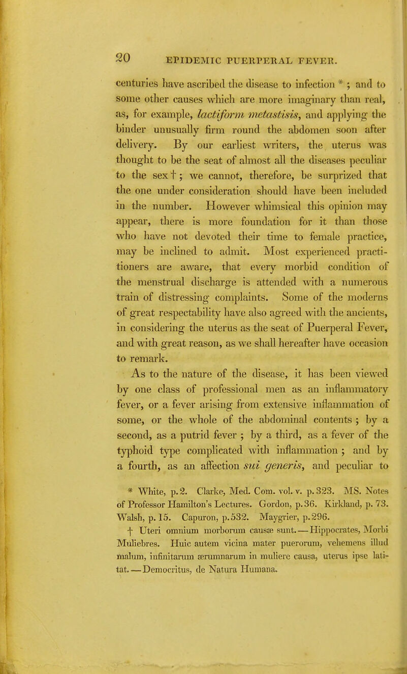 centuries have ascribed the disease to infection * ; and to some other causes which are more imaginary than real, as, for example, lacf/iform mctastisis, and applying the binder unusually firm round the abdomen soon after delivery. By our earliest winters, the uterus was thought to be the seat of almost all the diseases peculiar to the sex t; we cannot, therefore, be surprized that the one under consideration should have been included in the number. However whimsical this opinion may appear, there is more foundation for it than those who have not devoted their time to female practice, may be inclined to admit. Most experienced practi- tioners are aware, that every morbid condition of the menstrual discharge is attended with a numerous train of distressing complaints. Some of the moderns of great respectability have also agreed with the ancients, in considering the uterus as the seat of Puerperal Fever, and with great reason, as we shall hereafter have occasion to remark. As to the nature of the disease, it has been viewed by one class of professional men as an inflammatory fever, or a fever arising from extensive inflammation of some, or the whole of the abdominal contents ; by a second, as a putrid fever ; by a third, as a fever of the typhoid type complicated with inflammation ; and by a fourth, as an affection sui generis^ and pecuhar to * Wliite, p. 2. Clai-ke, Med. Com. vol. v. p. 323. MS. Notes of Professor Hamilton's Lectures. Gordon, p. 36. Kiikland, p. 73. Walsh, p. 15, Capuron, p. 532. Maygrier, p. 296. •|- Uteri omnium morbonun causae sunt Ilippocrates, Morbi Muliebres. Huic autem vicina mater pueromm, veheniens illud malum, infinitaram serumnarum in muliere causa, utems ipse lati- tat—Democritus, de Natm-a Humana.