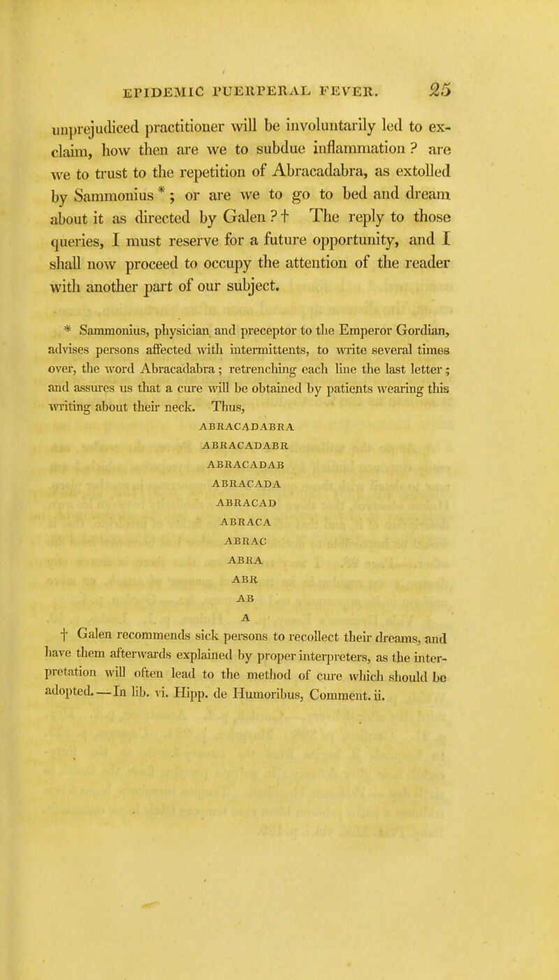 unprejudiced practitioner will be involuntarily led to ex- claim, how then are we to subdue inflammation ? are we to trust to the repetition of Abracadabra, as extolled by Sanmionius *; or ai'e we to go to bed and dream about it as directed by Galen ? t The reply to those queries, I must reserve for a fiiture opportunity, and I shall now proceed to occupy the attention of the reader widi another part of our subject. * Sammonius, physician and preceptoi* to the Emperor Gordian, advises persons aft'ected with intermittents, to wite several times over, the word Abracadabra ; retrenching each line the last letter ; and assui-es us that a cure wiU be obtained by patients wearing this miting about theii neck. Thus, ABRACADABRA ABRACADABR ABRACADAB ABRACADA ABRACAD ABRACA ABRAC ABRA ABR AB A f Galen recommends sick persons to recollect their dreams, and have them afterAvards explained by proper interpreters, as the inter- pretation will often lead to the method of cm-e which should be adopted—In lib. vi. Hipp, de Humoribus, Comment, ii.