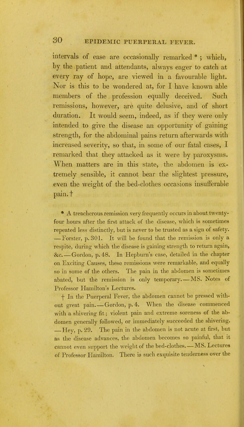 so intervals of ease are occasionally remarked * ; which, by the patient and attendants, always eager to catch at every ray of hope, are viewed in a favourable light. Nor is this to be wondered at, for I have known able members of the profession equally deceived. Such remissions, however, are quite delusive, and of short duration. It would seem, indeed, as if they were only intended to give the disease an opportunity of gaining strength, for the abdominal pains return aftenvards with increased severity, so that, in some of our fatal cases, I remarked that they attacked as it were by paroxysms. When matters are in this state, the abdomen is ex- tremely sensible, it cannot bear the slightest pressure, even the weight of the bed-clothes occasions insufferable pain, t * A treacherous remission very frequently occurs in about twenty- four hoTus after the first attack of the disease, which is sometimes repeated less distinctly, but is never to be trusted as a sign of safety. — Forster, p. 301. It will be found that the remission is only a respite, dm-ing which the disease is gaining strength to retmn again, &c Gordon, p. 48. In Hepbian's case, detailed in the chapter on Exciting Causes, these remissions were remai'kable, and equally so in some of the others. The pain in the abdomen is sometimes abated, but the remission is only temporary MS. Notes of Professor Hamilton's Lectures. f In the Puerperal Fever, the abdomen cannot be pressed with- out great pani.—Gordon, p. 4. When the disease commenced with a shivering fit; violent pam and extreme soreness of the ab- domen generally followed, or immediately succeeded the shivermg. Hey, p. 29. The pain in the abdomen is not acute at first, but as the disease advances, the abdomen becomes so painful, that it cannot even support the weight of the bed-clotlies MS. Lecture* of Professor Plamilton. There is such exquisite tenderness over the