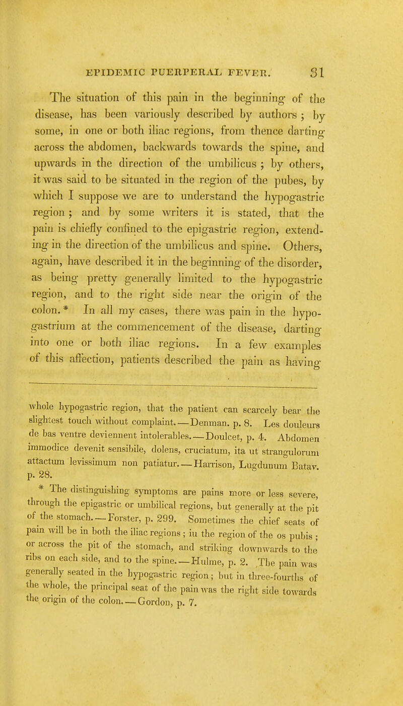 The situation of this pain in the beginning- of the disease, has been variously described by authors ; by some, in one or both iliac regions, from thence darting across the abdomen, backwards towards the spine, and upwards in the direction of the umbiHcus ; by othei-s, it was said to be situated in the region of the pubes, by which I suppose we are to understand the hy|3ogastric region j and by some writers it is stated, that the pain is chiefly confined to the epigastric region, extend- ing in the direction of the umbilicus and spine. Others, again, have described it in the beginning of the disorder, as being pretty generally limited to the hypogastric region, and to the right side near the origin of the colon. * In all my cases, there was pain in the hypo- gastrium at the commencement of the disease, darting into one or both iliac regions. In a few examples of this affection, patients described the pain as having whole hypogastric region, that the patient can scaixely bear tlie sliglitest touch without complaint Denman. p. 8. Les douleurs de bas ventre deviennent intolerables Doulcet, p. 4. Abdomen immodice devenit sensibile, dolens, cmciatum, ita ut strangulomm attactum levissimum non patiatur Han-ison, Lugdunum Batav p. 28. * The distinguishing symptoms are pains more or less severe, through the epigastric or mnbilical regions, but generally at the pit of the stomach. —Forster, p. 299. Sometimes the chief seats of pam wiU be in both the iliac regions ; iu the region of the os pubis ; or across the pit of the stomach, and striking do^'n^vai-ds to the' ribs on each side, and to the spine.—Hulme, p. 2. The pain ^ as generaUy seated in the hypogastric region; but in three-fourths of the whole, the principal seat of the pain^vas the right side towaj-ds