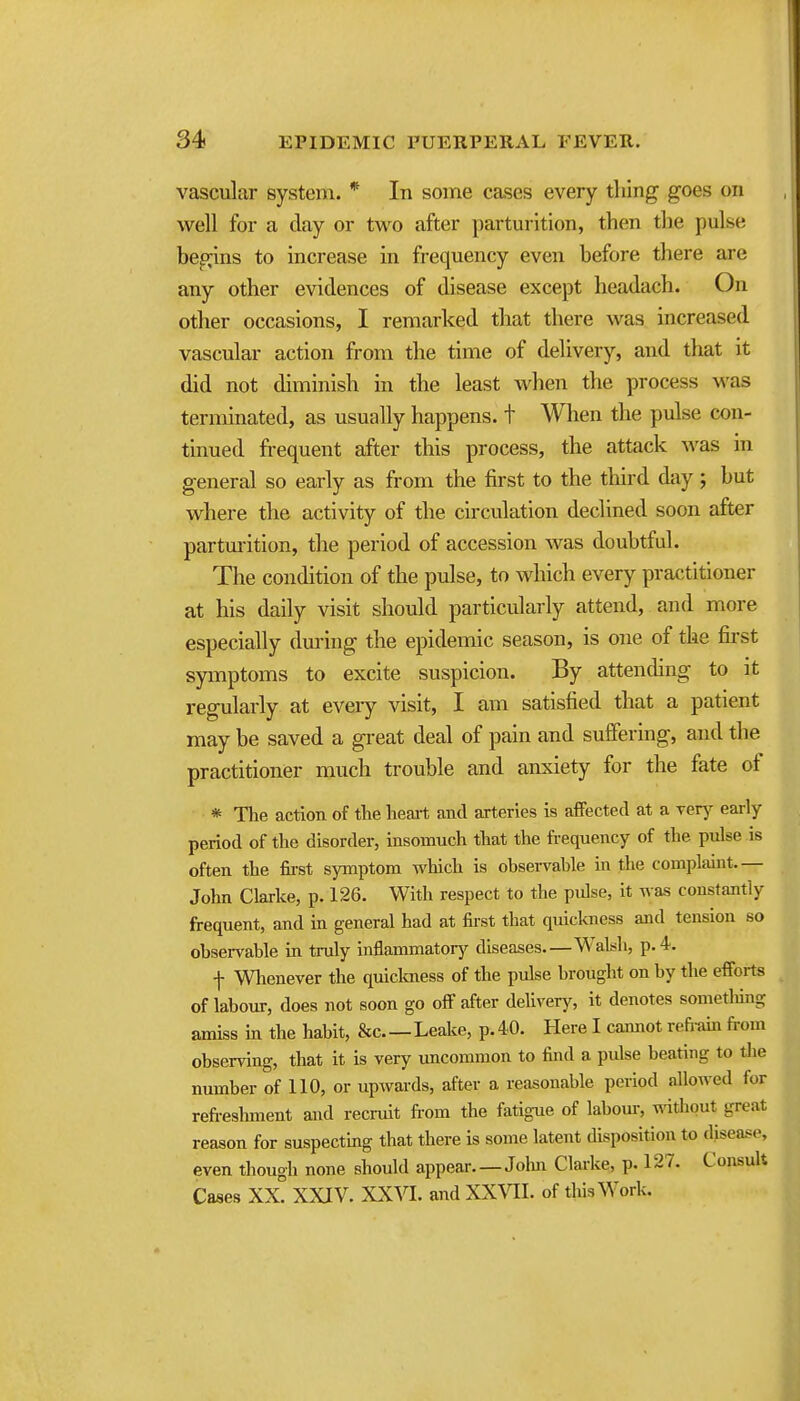 34 EPIDEMIC PUERPERAL FEVER. vascular system. * In some cases every thing goes on well for a day or two after parturition, then the pulse begins to increase in frequency even before there are any other evidences of disease except headach. On other occasions, I remarked that there was increased vascular action from the time of delivery, and that it did not diminish in the least when the process was terminated, as usually happens, t When the pulse con- tinued frequent after this process, the attack was in general so early as from the first to the third day; but where the activity of the circulation declined soon after partm-ition, the period of accession was doubtful. The condition of the pulse, to which every practitioner at his daily visit should particularly attend, and more especially during the epidemic season, is one of the first spnptoms to excite suspicion. By attending to it regularly at eveiy visit, I am satisfied that a patient may be saved a great deal of pain and suffering, and the practitioner much trouble and anxiety for the fate of * The action of the heart ami arteries is affected at a yery early period of the disorder, insomuch that the frequency of the pulse is often the first symptom which is observable in the complaint.— John Clarke, p. 126. With respect to the pidse, it was constantly frequent, and in general had at first that quickness and tension so observable in truly inflammatory diseases Walsli, p. 4. f Whenever the quiclmess of the pulse brought on by the efforts of labour, does not soon go off after delivery, it denotes sometliing amiss in the habit, &c Leake, p. 40. Here I cannot refi-ain from observing, that it is very uncommon to find a pulse beating to the number of 110, or upwards, after a reasonable period allowed for refreshment and recruit from the fatigue of labour, witliout great reason for suspecting that there is some latent disposition to disease, even though none should appear.—Jolm Clarke, p. 127. Consult Cases XX. XXIV. XXVL and XXVII. of this Work.