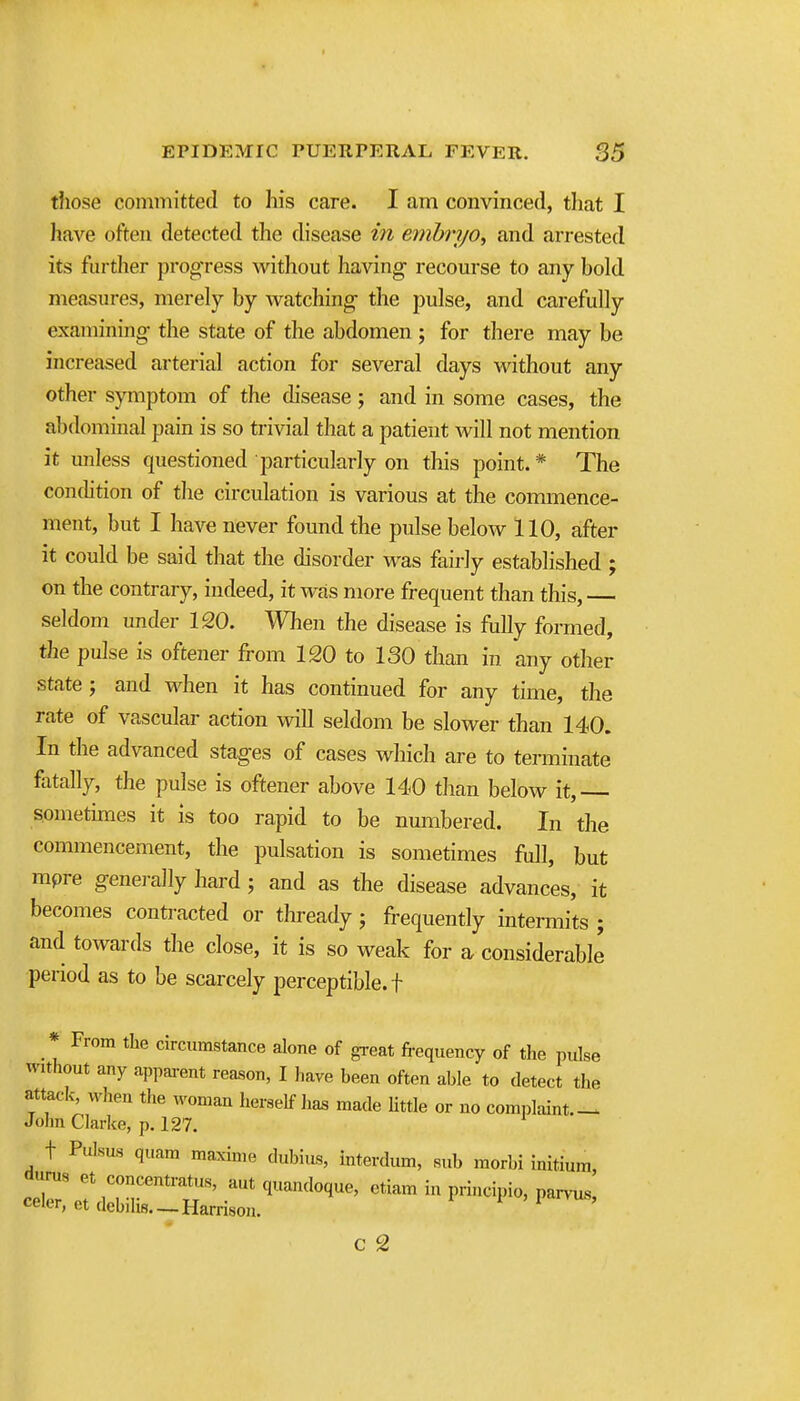 those committed to his care. I am convinced, that I have often detected the disease in embiy/o, and arrested its further progTess without having recourse to any bold measures, merely by watching- the pulse, and carefully examining the state of the abdomen ; for there may be increased arterial action for several days without any other symptom of the disease; and in some cases, the abdominal pain is so trivial that a patient Avill not mention it unless questioned particularly on this point.* The condition of the circulation is various at the commence- ment, but I have never found the pidse below 110, after it could be said that the disorder was fairly established ; on the contrary, iudeed, it was more frequent than this, seldom under 120. When the disease is fully formed, the pulse is oftener from 120 to 130 than in any other state J and when it has continued for any time, the rate of vascular action will seldom be slower than 140. In the advanced stages of cases which are to terminate fatally, the pulse is oftener above 140 than below it, sometimes it is too rapid to be nmnbered. In the commencement, the pulsation is sometimes full, but mpre genei-ally hard ; and as the disease advances, it becomes contracted or thready; fi-equently intermits ; and towards the close, it is so weak for a considerable period as to be scarcely perceptible, f * From the circumstance alone of great fi-equency of the pulse without any appai-ent reason, I have heen often able to detect the attack, when the woman herself lias made little or no complaint.-. John Clarke, p. 127. t Pulsus quam maxinie dubius, interdum, sub morbi initium, ^irus et concentratus, aut quandoque, ctiam in principio, par>-us, celer, etdebilis. —Harrison. i ' 1 vus, C 2