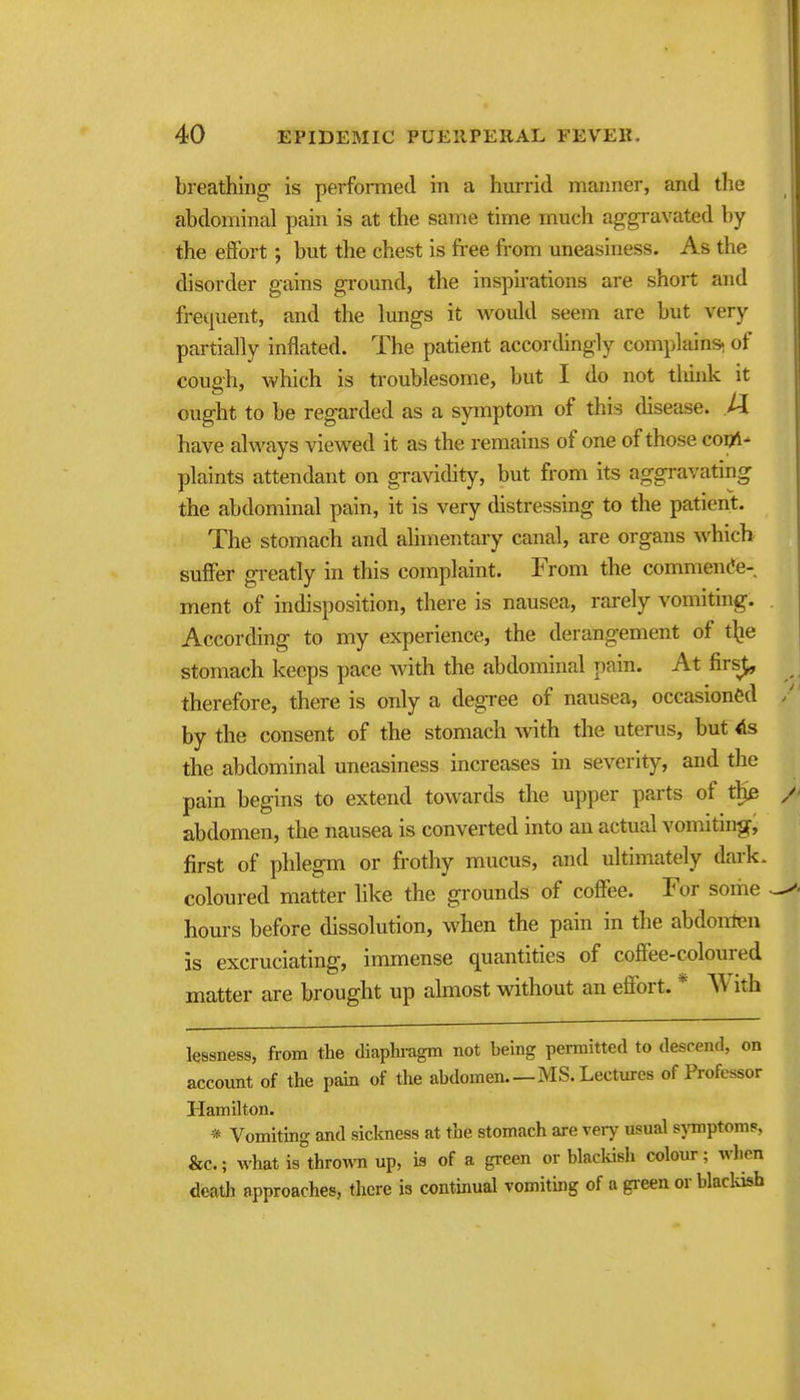 breathing is performed in a hurrid manner, and the abdominal pain is at the same time much aggravated by the eflfort; but the chest is fi-ee from uneasiness. As the disorder gains ground, the inspirations are short and frequent, and the lungs it would seem are but very partially inflated. The patient accordingly complains, of cough, which is troublesome, but I do not tliink it ought to be regarded as a symptom of this disease. U have always viewed it as the remains of one of those copi- plaints attendant on gravidity, but from its aggravating the abdominal pain, it is very distressing to the patient. The stomach and alimentary canal, are organs which suffer gi-eatly in this complaint. From the commen(*e- ment of indisposition, there is nausea, rarely vomiting. According to my experience, the derangement of t^ie stomach keeps pace with the abdominal pain. At firs^ therefore, there is only a degi-ee of nausea, occasioned by the consent of the stomach with the uterus, but the abdominal uneasiness increases in severity, and the pain begins to extend towards the upper parts of abdomen, the nausea is converted into an actual vomiting, first of phlegm or frothy mucus, and ultimately dark, coloured matter like the grounds of coffee. For some hours before dissolution, when the pain in the abdonten is excruciating, immense quantities of coffee-coloured matter are brought up almost without an effort. * AVith lessness, from the diaphi-agm not being permitted to descend, on account of the pain of the abdomen.—MS. Lectures of Professor Hamilton. * Vomiting and sickness at the stomach are veiy usual sjTnptom?, &c.; what is thrown up, is of a green or blackish colour; when death approaches, there is continual vomiting of a gi-een or blacliisfa