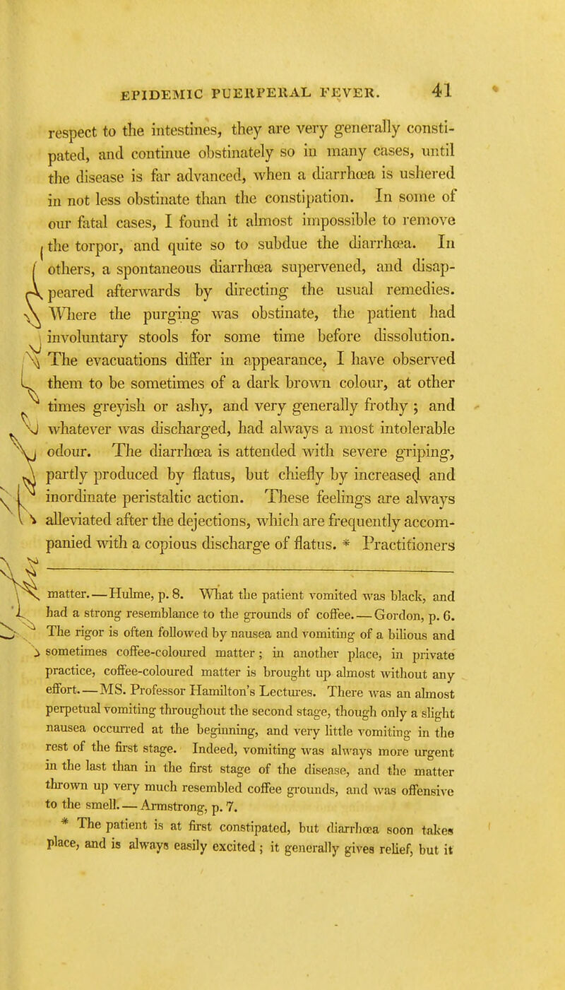 respect to the intestines, they are very generally consti- pated, and continue obstinately so in many cases, until the disease is far advanced, when a diarrhoea is ushered in not less obstinate than the constipation. In some of our fatal cases, I found it almost impossible to remove jthe torpor, and quite so to subdue the diarrhcea. In ( others, a spontaneous diarrhoea supervened, and disap- Apeared afterwards by directing the usual remedies. A Wliere the purging was obstinate, the patient had ^ involuntary stools for some time before dissolution. \ The evacuations dilfer in appearance, I have observed L them to be sometimes of a dark brown colour, at other times greyish or ashy, and very generally frothy ; and whatever was discharged, had always a most intolerable odour. The diarrhcea is attended with severe griping, partly produced by flatus, but chiefly by increase^ and inordinate peristaltic action. These feelings are always alleviated after the dejections, which are frequently accom- panied with a copious discharge of flatus. * Practitioners matter Hulme, p. 8. What the patient vomited was black, and had a strong resemblance to the grounds of coffee Gordon, p. 6. The rigor is often followed by nausea and vomiting of a bilious and > sometimes cofFee-colom-ed matter; in another place, in private practice, cofFee-coloiu-ed matter is brought up almost without any effort MS. Professor Hamilton's Lectm-es. There was an ahnost perpetual vomiting thi'oughout the second stage, though only a slight nausea occun-ed at the beginning, and very little vomiting in the rest of the fii-st stage. Indeed, vomiting was ak'ays more urgent in the last than in the first stage of the disease, and tlio matter thrown up very much resembled coffee grounds, and was offensive to the smell— Annstrong, p. 7. * The patient is at first constipated, but diarrhcEa soon takes place, and is always easily excited ; it generally gives relief, but it