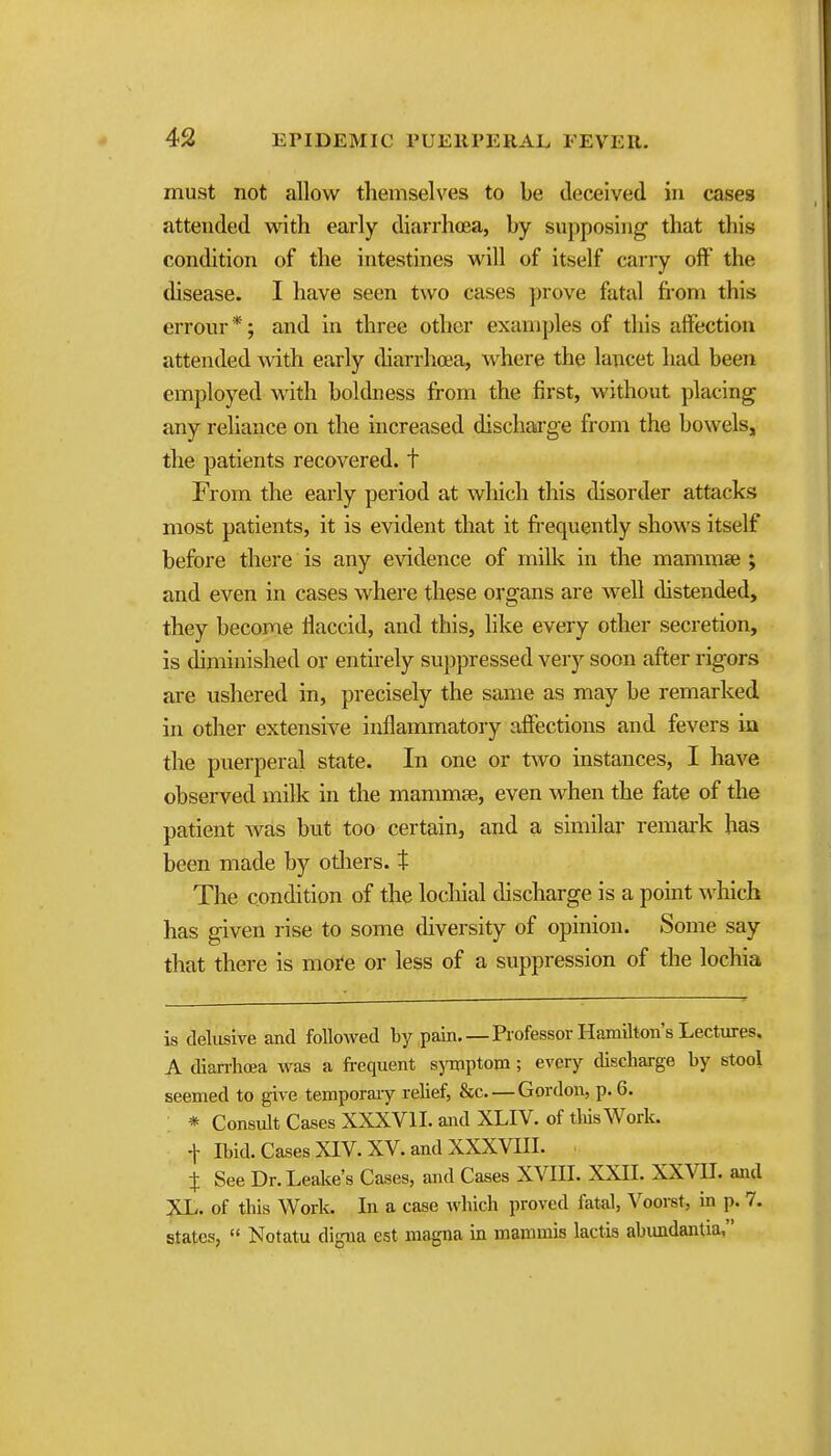 must not allow themselves to be deceived in cases attended with early diarrhoea, by supposing that this condition of the intestines will of itself carry oft' the disease. I have seen two cases prove fatal fi'om this errour *; and in three other examples of this affection attended with early diarrhoea, where the lancet had been employed with boldness from the first, without placing any reliance on the increased discharge from the bowels, the patients recovered, t From the early period at which this disorder attacks most patients, it is evident that it fi-equently shows itself before there is any evidence of milk in the mammae ; and even in cases where these organs are well distended, they become flaccid, and this, like every other secretion, is diminished or entirely suppressed very soon after rigors are ushered in, precisely the same as may be remarked in other extensive inflammatory affections and fevers in the puerperal state. In one or two instances, I have observed milk in the mammse, even when the fate of the patient Avas but too certain, and a similar remai-k has been made by otliers. t The condition of the locliial discharge is a point wlilch has given rise to some diversity of opinion. Some say that there is moi'e or less of a suppression of the lochia is delusive and followed by pain. — Professor Hamilton's Lectures. A diarrhoea was a frequent sjonptopi; every discharge by stool seemed to give temporary relief, &c Gordon, p. 6. : * Consult Cases XXXVII. and XLIV. of tliisWork. t Ibid. Cases XIV. XV. and XXXVm. . t See Dr. Leake's Cases, and Cases XVIII. XXII. XXVII. and XL. of this Work. In a case Avhich proved fatal, Voorst, in p. 7. states,  Notatu digua est magna in mammis lactis abundantia,