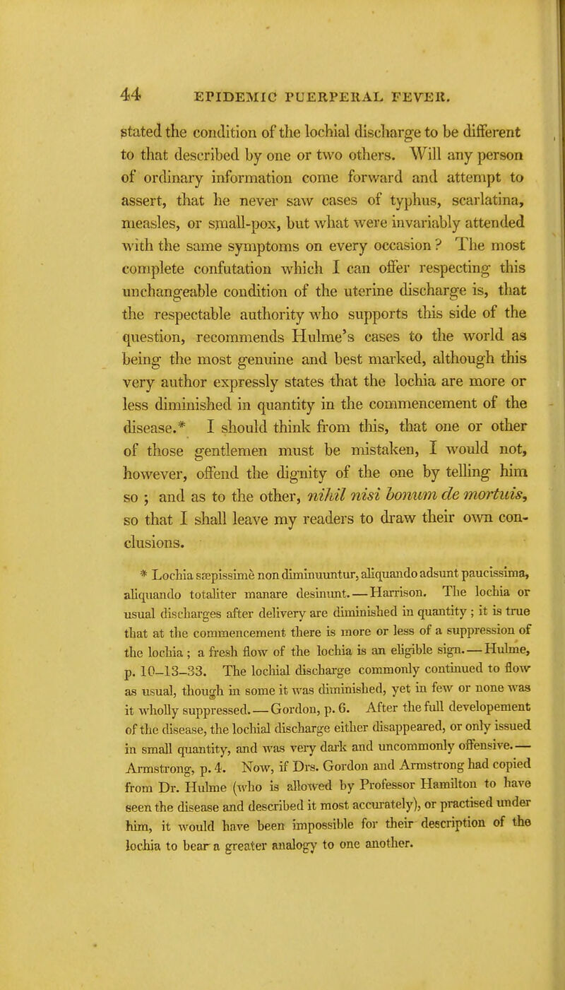 stated the condition of the lochial discharge to be different to that described by one or two others. Will any person of ordinary information come forward and attempt to assert, that he never saw cases of typhus, scarlatina, measles, or small-pox, but what were invariably attended with the same symptoms on every occasion ? The most complete confutation which I can ofier respecting this unchangeable condition of the uterine discharge is, that the respectable authority who supports this side of the question, recommends Hulme's cases to the world as being the most genuine and best marked, although this very author expressly states that the lochia are more or less diminished in quantity in the commencement of the disease.* I should think from this, that one or other of those gentlemen must be mistaken, I would not, however, offend the dignity of the one by telling him so ; and as to the other, nihil nisi bonwm de onortuis, so that I shall leave my readers to draw their own con- clusions. * Lochia sfepissimfe non dimlnuuntur, aliquando adsunt paucissima, aliquando totaJiter manare desinunt.—Hai-rison. The lochia or usual discharges after delivery are diminished in quantity ; it is true that at the commencement there is more or less of a suppression of the locliia ; a fresh flow of the lochia is an ehgible sign Huhne, p. 10-13-33. The lochial dischai-ge commonly contmued to flow- as usual, though in some it was diminished, yet in few or none was it wholly suppressed Gordon, p. 6. After the full developement of the disease, the lochial discharge either disappeared, or only issued in small quantity, and was veiy dai'k and uncommonly offensive Armstrong, p. 4. Now, if Drs. Gordon and Armstrong had copied from Dr. Hulme (Avho is alloxved by Professor Hamilton to have seen the disease and described it most accurately), or practised under him, it would have been impossible for their description of the lochia to bear a greater analogy to one another.