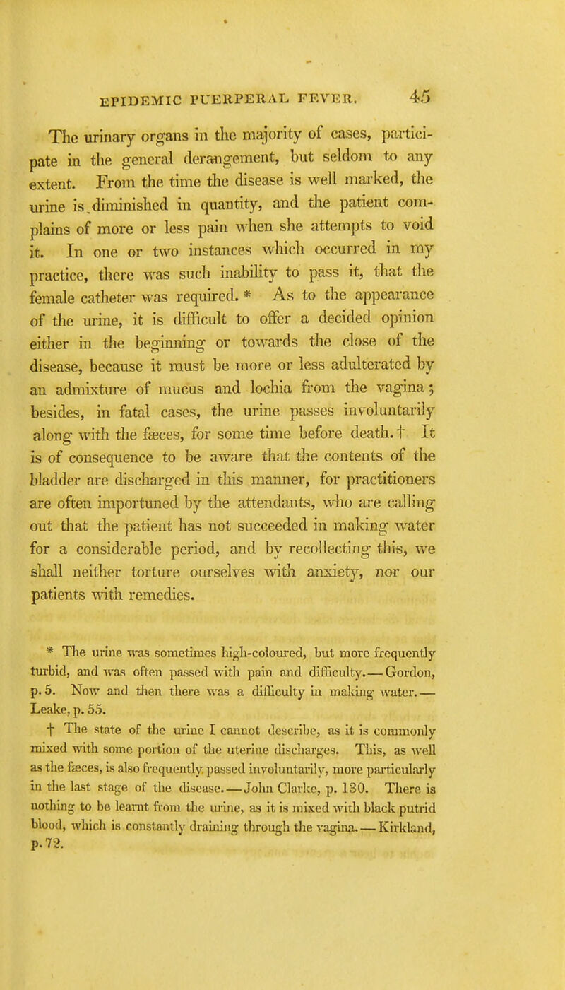 The urinary organs in the majority of cases, partici- pate in the general derangement, but seldom tx) any extent. From the time the disease is well marked, the urine is.diminished in quantity, and the patient com- plains of more or less pain when she attempts to void it. In one or two instances which occurred in my practice, there was such inabihty to pass it, that the female catheter was required * As to the appearance of the urine, it is difficult to offer a decided opinion either in the beginning or towards the close of the disease, because it must be more or less adulterated by an admixtm-e of mucus and lochia from the vagina; besides, in fatal cases, the urine passes involuntarily along with the faeces, for some time before death, t It is of consequence to be aware that the contents of the bladder are discharged in this manner, for practitioners are often importuned by the attendants, who are calling out that the patient has not succeeded in making water for a considerable period, and by recollecting this, we shall neither torture ourselves with anxiety, nor our patients with remedies. * The urine was sometimes lugli-coloured, but more frequently turbid, and was often jiassed with pain and difficulty Gordon, p. 5. Now and then there was a difficulty in making water Leake, p. 55. f The state of the urine I cannot descri])e, as it is commonly mixed with some portion of the uterine discharges. This, as well as the ffeces, is also fi-equently, passed hivoluntai-ily, more pai-ticularly in the last stage of the disease—Jolm Clarke, p. 130. There ia nothing to be learnt from the urine, as it is mixed with black putrid blood, which ia constantly draining through tlie vagina Kirkland, p. 72.