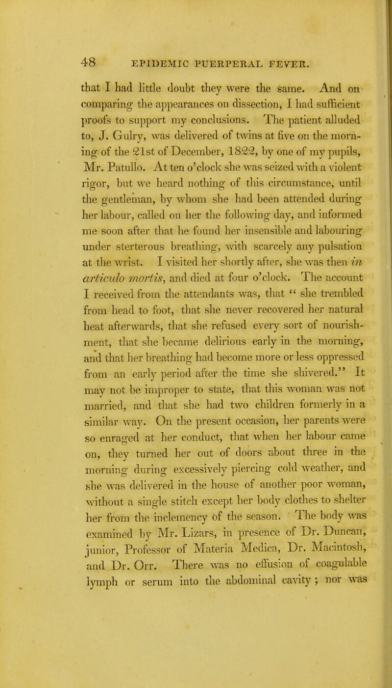 that I had little doubt they were the same. And on comparing the appearances on dissection, I had sufficient proofs to support my conclusions. The patient alluded to, J. Gulry, was delivered of twins at five on the morn- ing of the 21st of December, 1822, by one of my pupils, Mr. Patullo. At ten o'clock she was seized with a violent rigor, but we heard notliing of this circumstance, until the gentleman, by whom she had been attended during her labour, called on her the following day, and informed me soon after that he found her insensible and labouring under sterterous breathing, with scarcely any pulsation at the waist. I visited her shortly after, she was then in articulo mortis, and died at four o'clock. The account I received from the attendants was, that  she trembled from head to foot, that she never recovered her natural heat afterwards, that she refused every sort of nourish- ment, that she became delirious early in the morning, and that her breathing had become more or less oppressed from an early period after the time she shivered. It may not be improper to state, that this woman was not married, and that she had two children formerly in a similar way. On the present occasion, her parents were so enraged at her conduct, that when her labour came on, they turned her out of doors about tliree in the morning during excessively piercing cold weather, and she was delivered in the house of another poor woman, vvdthout a single stitch except her body clothes to shelter her from the inclemency of the season. The body was examined by Mr. Lizars, in presence of Dr. Duncan, junior, Professor of Materia Medica, Dr. Macintosh, and Dr. Orr. There was no efiusion of coagulable lyinph or serum into the abdominal ca\aty; nor was