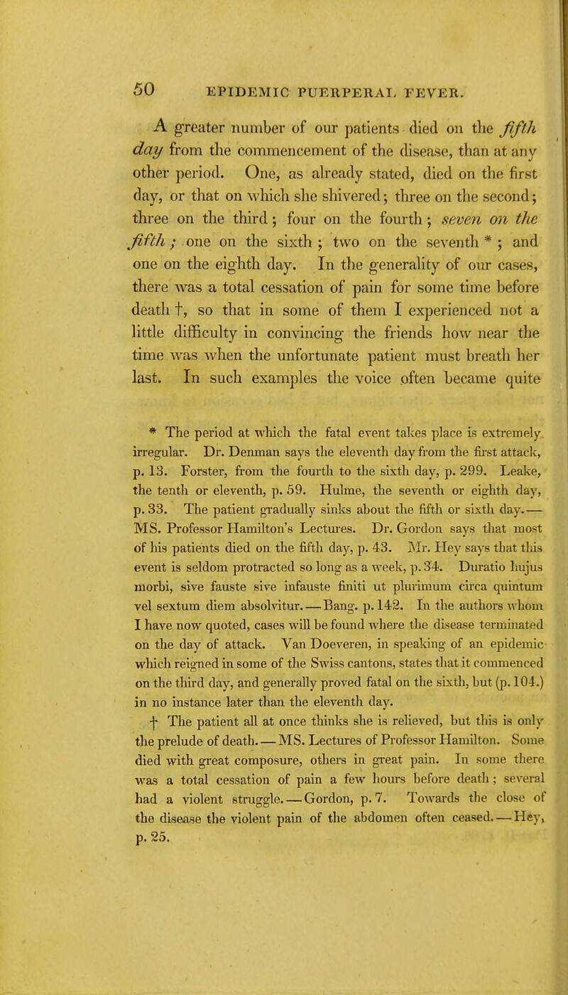 A greater number of our patients died on tlie fifth day from the commencement of the disease, than at any other period. One, as ah-eady stated, died on the first day, or that on which she shivered; three on the second; three on the third; four on the fourth; seven on the fifth; one on the sixth ; two on the seventli * ; and one on the eighth day. In the generahty of our cases, there was a total cessation of pain for some time before death t, so that in some of them I experienced not a little difficulty in convincing the friends how near the time was Avhen the unfortunate patient must breath her last. In such examples the voice .often became quite * The period at wliich the fatal event takes place is extremely irregular. Dr. Denman says the eleventh day from the fii-st attack, p. 13. Forster, fi'om the fourth to the sixth day, p. 299. Leake, the tenth or eleventh, p. 59. Hulme, the seventh or eighth day, p. 33. The patient gi'adually sinks about the fifth or sLxtli day.— MS. Professor Hamilton's Lectvues. Dr. Gordon says that most of his patients died on the fifth day, p. 43. Sir, Hey says that tliis event is seldom protracted so long as a week, p. 34. Duratio hujus morbi, sive fauste sive infauste finiti ut plurimum cii-ca quintum vel sextum diem absolvitur.—Bang. p. 142. In the autliors whom I have now quoted, cases will be found where the disease terminated on the day of attack. Van Doeveren, in speaking of an epidemic which reigned in some of the Swiss cantons, states that it commenced on the third day, and generally proved fatal on the sixth, but (p. 104.) in no instance later than the eleventli day. \ The patient all at once thinks she is relieved, but this is only the prelude of death MS. Lectures of Professor Hamilton. Some died with great composure, others in great pain. In some there was a total cessation of pain a few hours before death ; several had a violent struggle Gordon, p. 7. ToAvards the close of the diseaae the violent pain of the abdomen often ceased—Hey, p. 25.