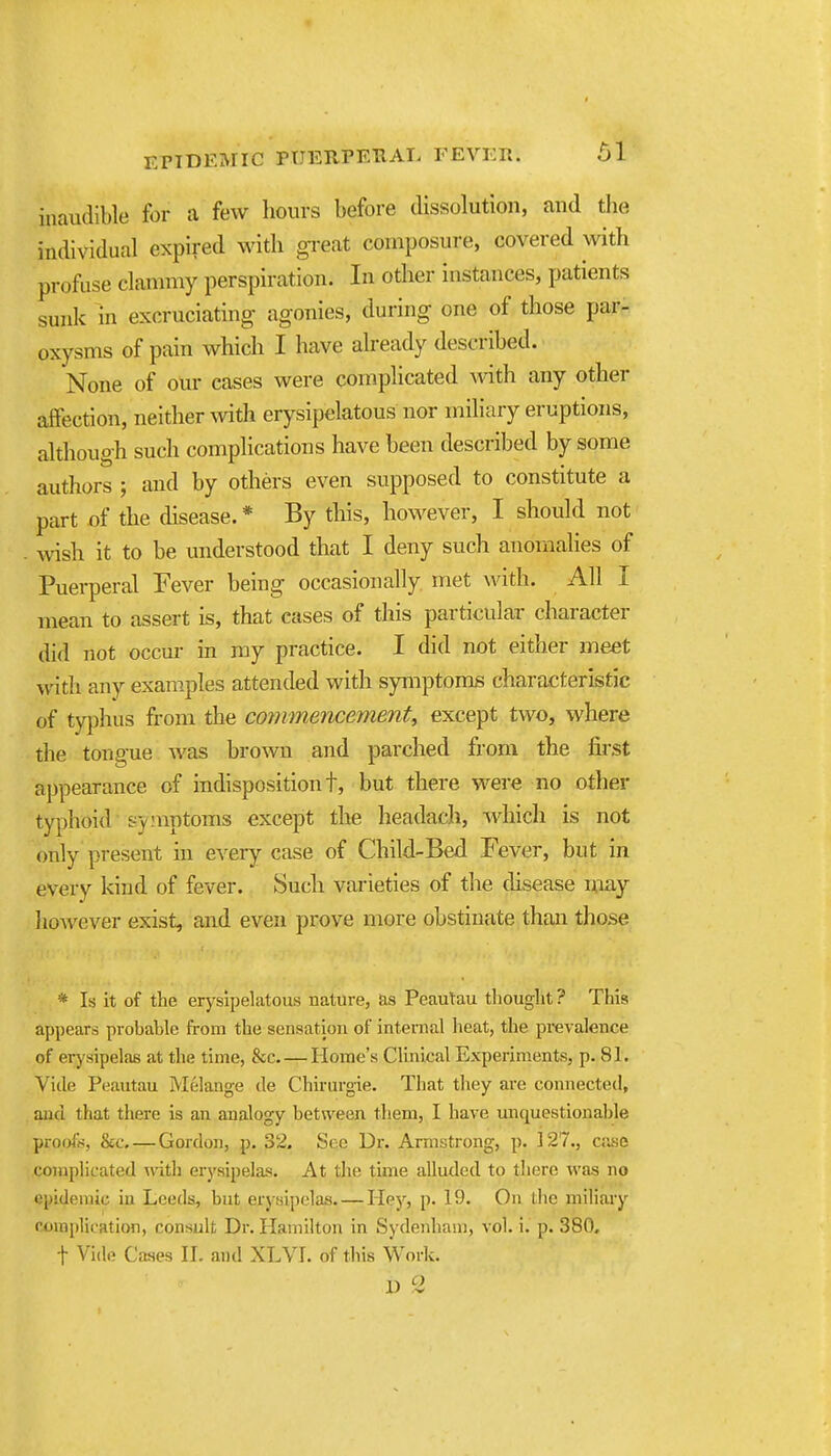 inaudible for a few hours before dissolution, and tlie individual expired with gi-eat composure, covered with profuse clanmiy perspiration. In other instances, patients sunk in excruciating agonies, during one of those par- oxysms of pain which I have already described. None of our cases were complicated with any other affection, neither with erysipelatous nor miliary eruptions, although such complications have been described by some authors ; and by others even supposed to constitute a part of the disease.* By this, however, I should not wish it to be understood that I deny such anomalies of Puerperal Fever being occasionally met Avith. All I mean to assert is, that cases of this particular character did not occm- in my practice. I did not either meet with any examples attended with symptoms characteristic of tyj)hus from the commencement, except two, where the tongue Avas brown and parched from the first appearance of indisposition t, but there were no other typhoid symptoms except the headach, which is not only present in every case of Child-Bed Fever, but in every kind of fever. Such varieties of the disease may liowever exist, and even prove more obstinate than those * Is it of the erysipelatous nature, as Peautau thought ? This appears probable from the sensation of internal heat, the prevalence of erysipelas at the time, &c Home's Clinical Experiments, p. 81. Vide Peautau Melange de Chirurgie. That they are connected, and that there is an analogy between them, I have imquestionable proirft^, &c Gordon, p. 32. See Dr. Armstrong, p. 127., case complicated -with erysipelas. At the time alluded to there Avas no epidemic in Leeds, but erysipelas. — Hejr, p. 19. On tlie miliary ctjinplioation, consult Dr. Hamilton in Sydenham, vol. i. p. 380, t Vide Cases II. and XLVI. of this Work.