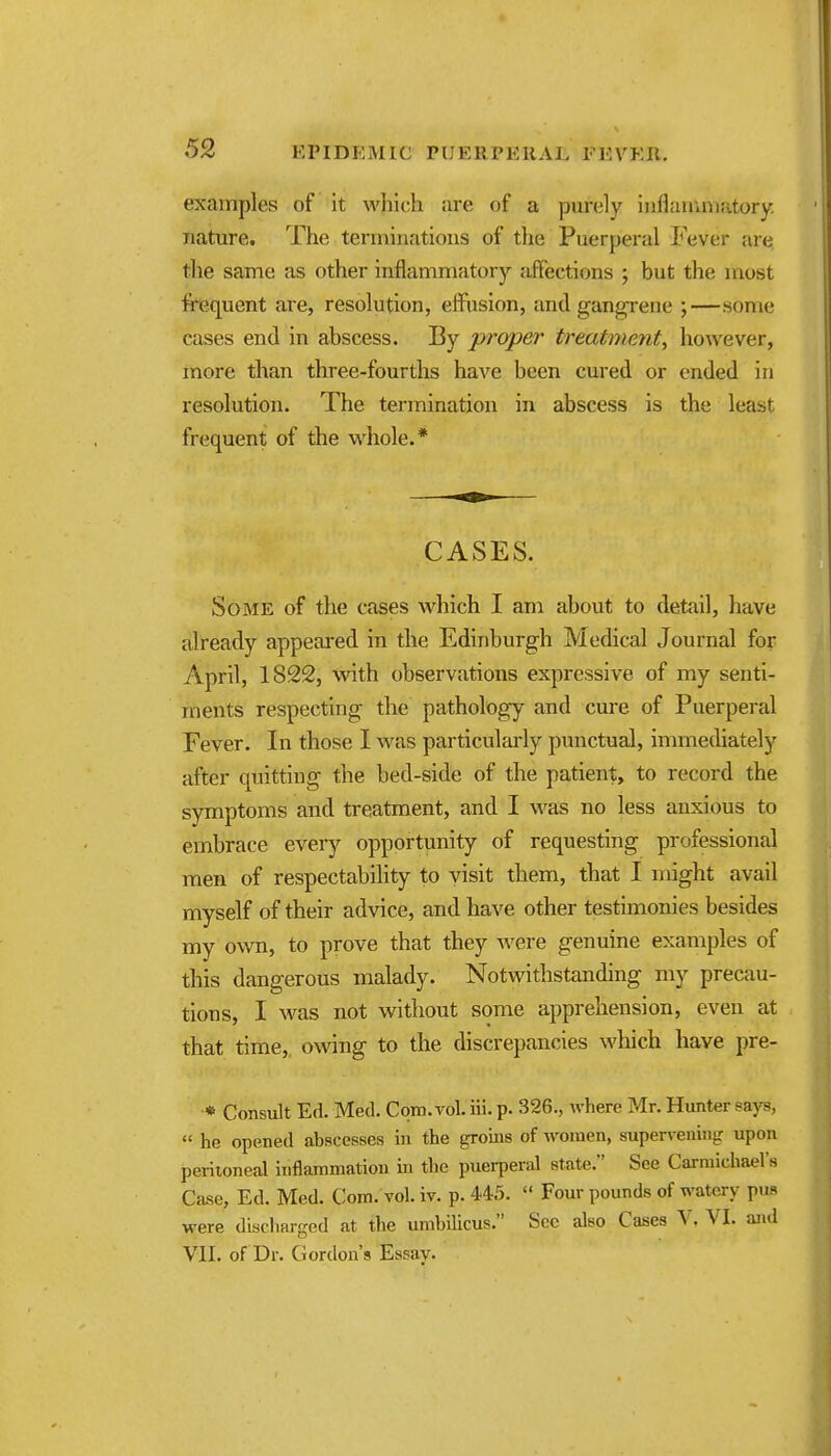 examples of it which are of a purely inflairaviatory. nature. The temiiuatioiis of the Puerperal Fever are the same as other inflammatory affections ; but the most frequent ai-e, resolution, effusion, and gangrene ;—some cases end in abscess. By proper treatment^ however, more than three-fourths have been cured or ended in resolution. The termination in abscess is the least frequent of the whole.* CASES. Some of the cases which I am about to detail, have already appeared in the Edinburgh Medical Journal for April, 1822, %vith observations expressive of my senti- ments respecting the pathology and cure of Puerperal Fever. In those I was particulai'ly punctual, immediately after quitting the bed-side of the patient, to record the symptoms and treatment, and I was no less anxious to embrace eveiy opportunity of requesting professional men of respectability to visit them, that I might avail myself of their advice, and have other testimonies besides my own, to prove that they were genuine examples of this dangerous malady. Notwithstanding my precau- tions, I was not without some apprehension, even at that time,, o\ving to the discrepancies which have pre- * Consult Ed. Med. Com. vol. iii. p. 326., where Mr. Hunter says, « he opened abscesses in the groms of women, supervening upon peritoneal inflammation in the puerperal state. See Carmichael's Case, Ed. Med. Com. vol. iv. p. 445.  Four pounds of watery pus were discharged at the umbilicus, Sec also Cases V, VI. and VII. of Dr. Gordon's Essay.