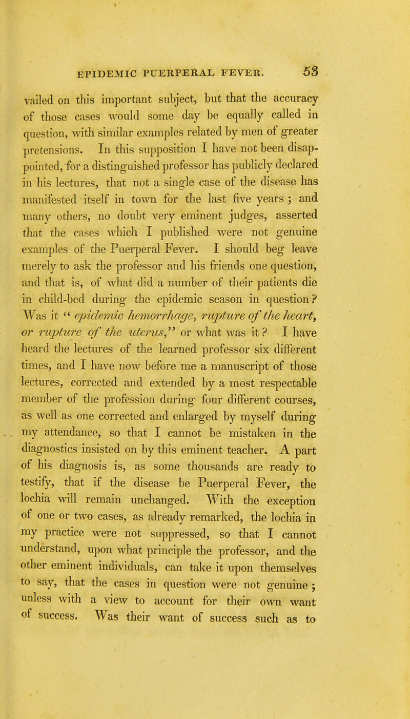 vailed on this important subject, but that the accuracy of those cases would some day be equally called in question, with similar examples related by men of greater pretensions. In this supposition I have not been disap- pointed, for a distinguished professor has publicly declared in his lectures, that not a single case of the disease has manifested itself in toAvn for the last five years ; and many others, no doubt very eminent judges, asserted that the cases Avhich I published were not genuine examples of the Puerperal Fever. I should beg leave merely to ask the professor and his friends one question, and that is, of what did a number of their patients die in child-bed during- the epidemic season in question ? Was it  epidemic hemorrhage, rupture of the hearty cr rupture of the uterus,'* or what Avas it ? I have heard the lectures of the learned professor six different times, and I have now before me a manuscript of those lectures, corrected and extended by a most respectable member of the profession during fom- different courses, as well as one corrected and enlarged by myself dming ., my attendance, so that I cannot be mistaken in the diagnostics insisted on by this eminent teacher. A part of his diagnosis is, as some thousands are ready to testify, that if the disease be Puerperal Fever, the lochia vsdll remain unchanged. With the exception of one or two cases, as already remarked, the lochia in my practice were not suppressed, so that I cannot understand, upon what principle the professor, and the other eminent individuals, can take it upon themselves to say, that the cases in question were not genuine ; unless with a view to account for their own want of success. Was their want of success such as to