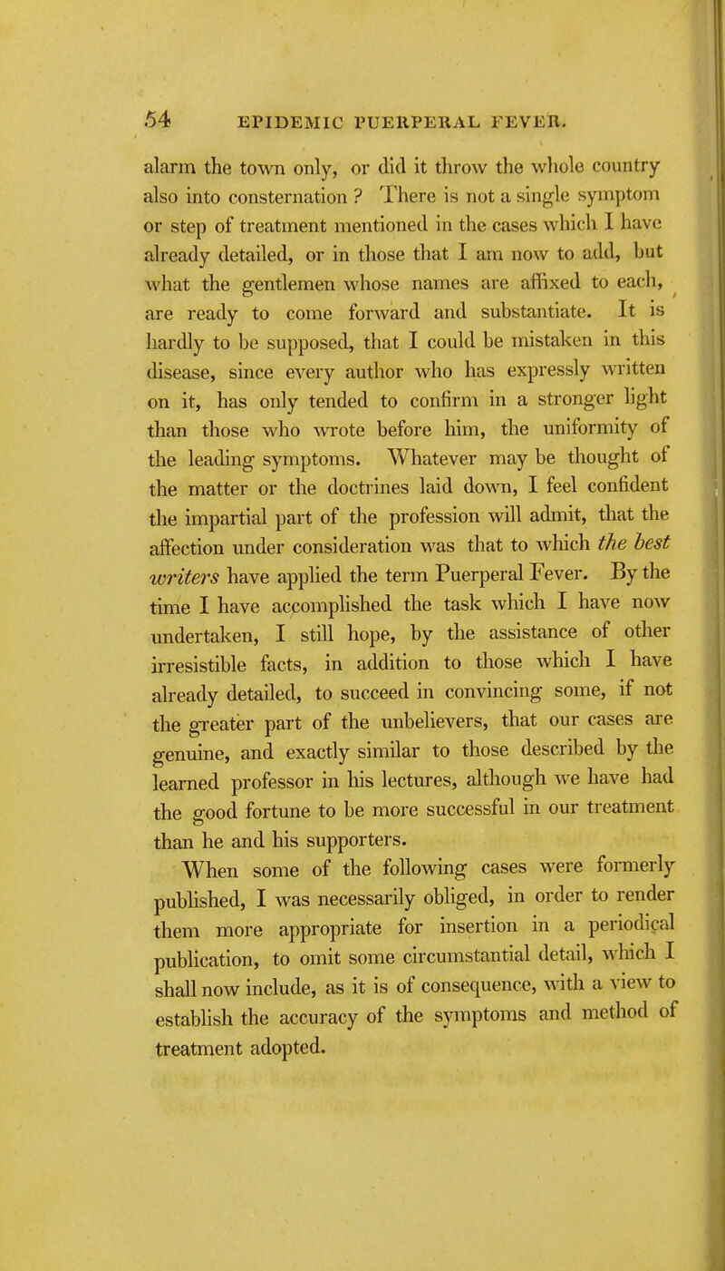 alarm the town only, or did it throw the whole country also into consternation ? There is not a single symptom or step of treatment mentioned in the cases which I have already detailed, or in those that I am now to add, but what the gentlemen whose names are affixed to each, are ready to come forward and substantiate. It is hardly to be supposed, that I could be mistaken in this disease, since every author who has expressly written on it, has only tended to confirm in a stronger light than those who -wrote before him, the uniformity of the leading symptoms. Whatever may be thought of the matter or the doctrines laid down, I feel confident the impartial part of the profession will admit, that the affection under consideration was that to which the best writers have applied the term Puerperal Fever. By the time I have accomplished the task which I have now imdertaken, I still hope, by the assistance of other irresistible facts, in addition to those which I have already detailed, to succeed in convincing some, if not the greater part of the unbehevers, that our cases are genuine, and exactly similar to those described by the learned professor in his lectures, although we have had the good fortune to be more successful in our treatment than he and his supporters. When some of the following cases were formerly published, I was necessarily obliged, in order to render them more appropriate for insertion in a periodical publication, to omit some circumstantial detail, which I shall now include, as it is of consequence, wdth a view to establish the accuracy of the symptoms and method of treatment adopted.