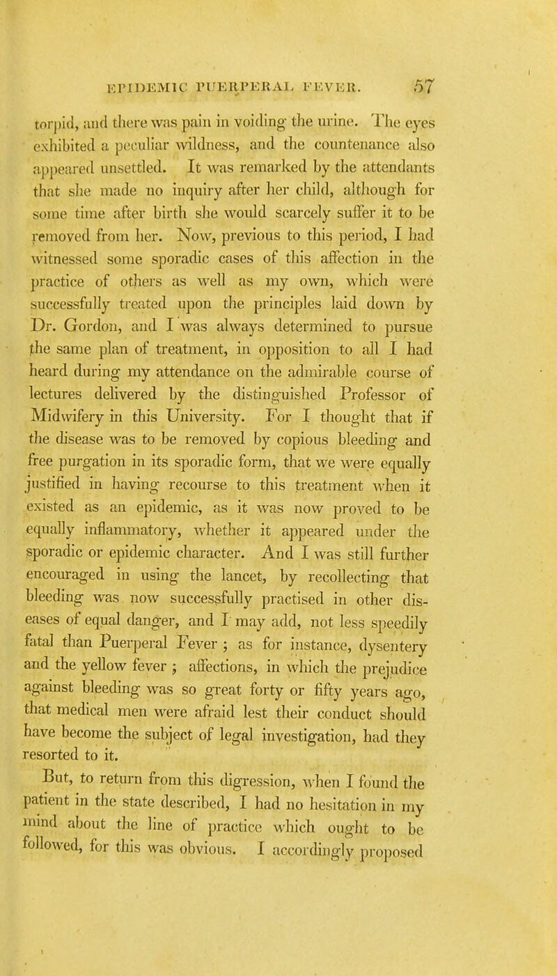 torpid, and there was pain in voiding- the urine. The eyes exliiblted a peculiar wildness, and the countenance also appeal ed unsettled. It was remarked by the attendants that slie made no inquiry after her child, although for some time after birth she would scarcely suffer it to be removed from her. Now, previous to this period, I had witnessed some sporadic cases of this affection in the practice of others as well as my own, which were successfully treated upon the principles laid dovra by Dr. Gordon, and I was always determined to pursue the same plan of treatment, in opposition to all I had heard during my attendance on the admirable course of lectures delivered by the distinguished Professor of Midwifery in this University. For I thought that if the chsease was to be removed by copious bleeding and free purgation in its sporadic form, that we werjs equally justified in having recourse to this treatment Avhen it existed sts an epidemic, as it was now proved to be equally inflammatory, whether it appeared under the sporadic or epidemic character. And I was still fmther encouraged in using the lancet, by recollecting that bleeding was now successfully practised in other dis- eases of equal danger, and I may add, not less speedily fatal than Puerperal Fever ; as for instance, dysentery and the yellow fever ; affections, in which the prejudice against bleeding was so great forty or fifty years ago, that medical men were afraid lest their conduct should have become the subject of legal investigation, had they resorted to it. But, to return from this digression, when I found the patient in the state described, I had no hesitation in my nnnd about the line of practice which ought to be followed, for tliis was obvious. I accordingly proposed