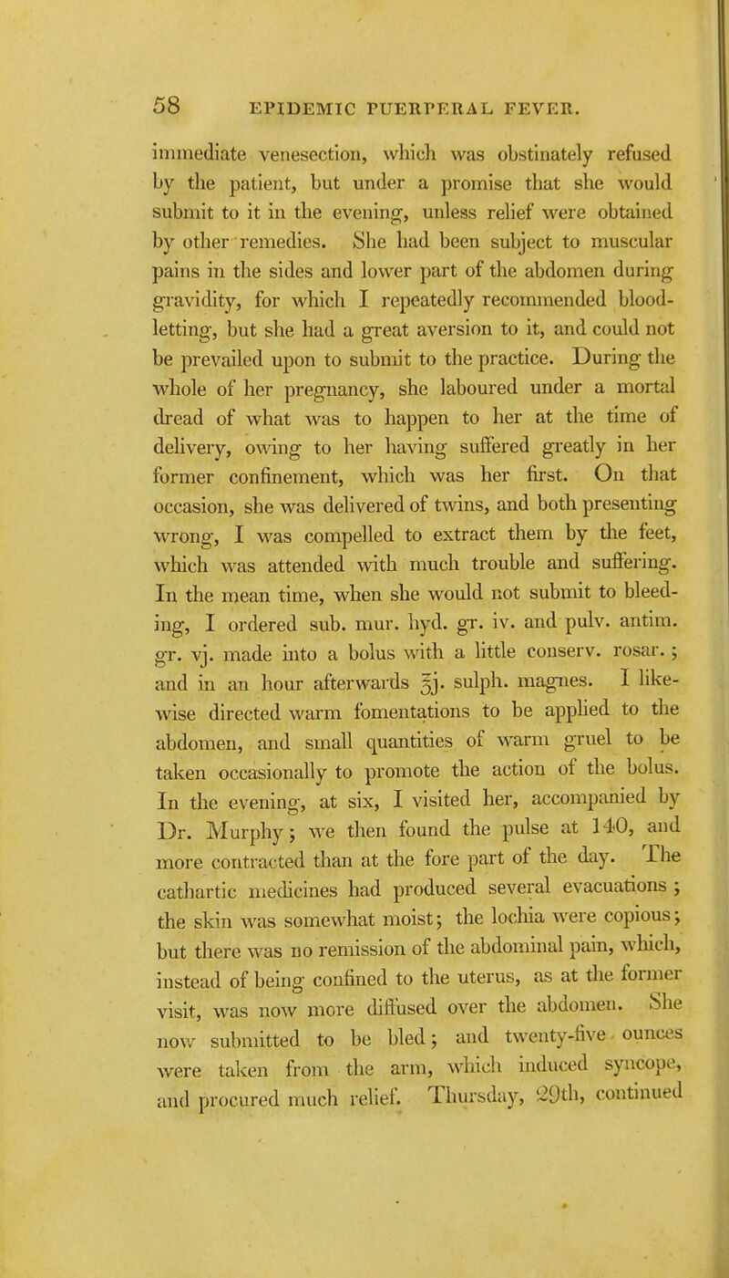 immediate venesection, which was obstinately refused by the patient, but under a promise that she would submit to it in the evening, unless relief were obtained by other remedies. She had been subject to muscular pains in the sides and lower part of the abdomen during gravidity, for which I repeatedly recommended blood- letting, but she had a great aversion to it, and could not be prevailed upon to submit to the practice. During the whole of her pregnancy, she laboured under a mortal dread of what was to happen to her at the time of delivery, owing to her having suffered greatly in her former confinement, which was her first. On that occasion, she was delivered of twins, and both presenting wrong, I was compelled to extract them by the feet, which was attended with much trouble and suffering. In the mean time, when she would not submit to bleed- ing, I ordered sub. mur. hyd. gT. iv. and pulv. antim. gr. vj. made into a bolus with a little conserv. rosar.; and in an hour afterwards gj. sulph. magnes. I like- wise directed warm fomentations to be apphed to the abdomen, and small quantities of warm gruel to be taken occasionally to promote the action of the bolus. In the evening, at six, I visited her, accompanied by Dr. Murphy; we then found the pulse at 140, and more contracted than at the fore part of the day. The cathartic medicines had produced several evacuations ; the skin was somewhat moist; the locliia were copious; but there was no remission of the abdominal pain, wliich, instead of being confined to the uterus, as at the former visit, was now more diffused over the abdomen. She now submitted to be bled; and twenty-five ounces were taken from the arm, which induced syncope, and procured much relief. Thursday, 29th, continued