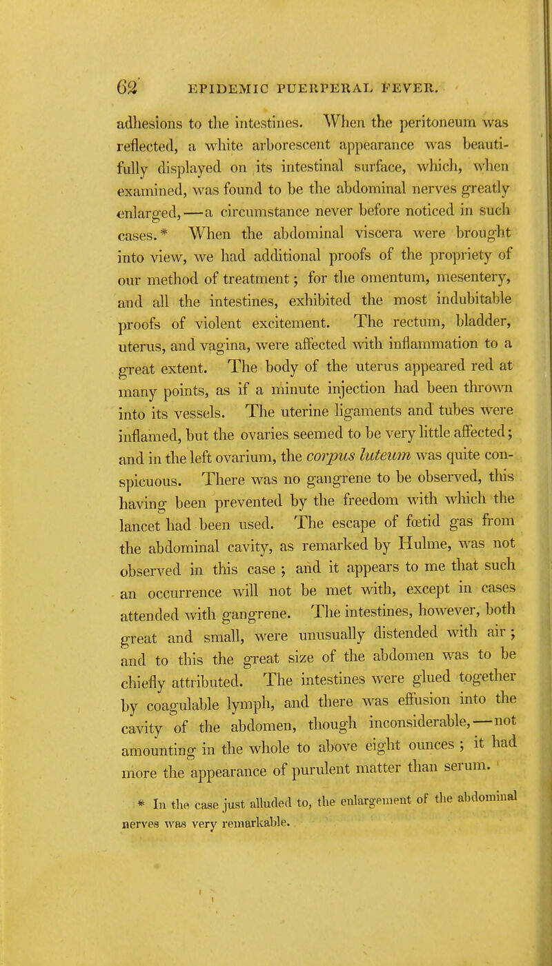 adliesions to the intestines. When the peritoneum was reflected, a wdiite arborescent appearance was beauti- fully displayed on its intestinal surface, which, when examined, was found to be the abdominal nerves greatly enlarged,—a circumstance never before noticed in such cases.* When the abdominal viscera were brought into view, we had additional proofs of the propriety of our method of treatment; for the omentum, mesentery, and all the intestines, exhibited the most indubitable proofs of violent excitement. The rectum, bladder, uterus, and vagina, were affected with inflammation to a great extent. The body of the uterus appeared red at many points, as if a minute injection had been throw into its vessels. The uterine ligaments and tubes were inflamed, but the ovaries seemed to be very little aflfected; and in the left ovarium, the corpus luteiim was quite con- spicuous. There was no gangrene to be observed, this having been prevented by the freedom with wliich the lancet had been used. The escape of fcetid gas from the abdominal cavity, as remarked by Hulme, was not observed in this case ; and it appears to me that such an occurrence will not be met with, except in cases attended with gangrene. The intestines, however, both great and small, were unusually distended with air; and to this the great size of the abdomen was to be chiefly attributed. The intestines were glued together by coagulable Ipnph, and there was effusion into the cavity of the abdomen, though inconsiderable,—not amounting in the whole to above eight ounces ; it had more the appearance of purulent matter than serum. * In the ca^e just alluded to, the enlargement of the abdommal nervea was very remarkable.