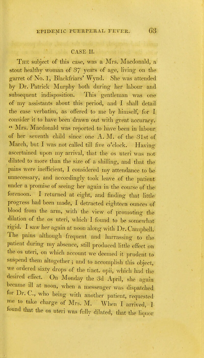 CASE II. The subject of this case, was a Mrs. Macdonald, a stout liealthy woman of 37 years of age, liA'ing' on the garret of No. 1, Blackfriars' Wynd. She was attended by Dr. Patrick Murphy both during- her labour and subsequent indisposition. This gentleman was one of my assistants about this period, and I shall detail the case verbatim, as offered to me by himself, for I consider it to have been di'awn out with great accuracy.  Mrs. Macdonald was reported to have been in labour of her seventh child since one A. M. of the 31st of March, but I was not called till five o'clock. Havina ascertained upon my arrival, that the os uteri was not dilated to more than the size of a shilling, and that the pains were inefficient, I considered my attendance to be unnecessary, and accordingly took leave of the patient under a promise of seeing her again in the course of the- forenoon. I returned at eight, and finding that little progress had been made, I detracted eighteen ounces of blood from the arm, with the view of promoting the tlilation of the os uteri, which I found to be somewhat rigid. I saw her ag-ain at noon along- with Dr. Campbell. The pains although frequent and harrassing- to the patient during my absence, still produced little effect on the OS uteri, on v^dlich account we deemed it ]irudent to suspend them altogether; and to accomplish this object, we ordered sixty drops of the tinct. opii, which had the desired effect. On Monday the 3d April, she again became ill at noon, when a messenger was dispatched for Dr. C, who being with another patient, requeste<l me to take charge of Mrs. M. When I arrived, 1 found that the os uteri was fully dilated, that the liquor