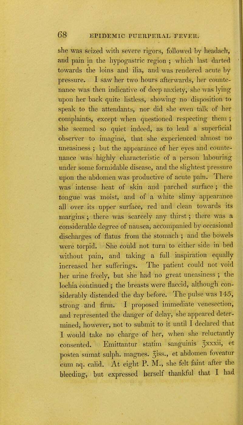 she was seized with severe rigors, followed hy headach, and pain in the hypog^astric region ; which last darted towards the loins and ilia, and was rendered acute hy pressure. I saw her two hours afterwards, her counte- nance was then indicative of deep anxiety, she was lying upon her back quite listless, showing no disposition to speak to the attendants, nor did she even talk of her complaints, except when questioned respecting them ; she seemed so quiet indeed, as to lead a superficial observer to imagine, that she experienced almost no uneasiness ; but the appearance of her eyes and counte- nance was highly characteristic of a person labouring under some formidable disease, and the slightest pressure upon the abdomen was productive of acute pain. There was ■ intense heat of skin and parched smface j the tongue was moist, and of a white slimy appearance all over its upper surface, red and clean towards its margins ; there was scarcely any thirst; there was a considerable degree of nausea, accompanied by occasional discharges of flatus from the stomach ; and the bowels were torpid. She could not turn to either side in bed without pain, and taking a full inspiration equally increased her sufferings. The patient could not void her urine freely, but she had no great uneasiness ; the lochia continued ; the breasts were flaccid, although con- siderably distended the day before. The pulse was 145, strong and firm. I proposed immediate venesection, and represented the danger of delay, she appeared deter- mined, however, not to submit to it until I declared that I would take no charge of her, when she reluctantly consented. Emittantur statim sanguinis Jxxxii, et postea sumat sulph. magnes. ^iss., et abdomen foveatur cum aq. calid. At eight P. M., she felt faint after the bleeding, but expressed herself thanlcful that I had