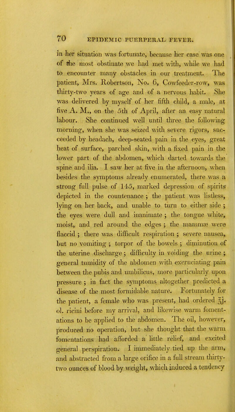 in her situation was fortunate, because her case was one of rfie most obstinate we had met with, while we had to encounter many obstacles in our treatment. The patient, Mrs. Robertson, No. 6, Cowfeeder-row, was thirty-two years of age and of a nervous habit. She was delivered by myself of her fifth child, a male, at five A. M., on the 5th of April, after an easy natural laboui'. She continued well until three the following morning, when she was seized with severe rigors, suc- ceeded by headach, deep-seated pain in the eyes, great heat of surface, parched skin, with a fixed pain in the lower part of the abdomen, wliich darted towards the spine and ilia. I saw her at five in the afternoon, when besides the symptoms already enumerated, there was a strong full pulse of 145, marked depression of spirits depicted in the countenance ; the patient was hstless, lying on her back, and miable to turn to eitlier side ; the eyes were dull and inanimate j the tongue white, moist, and red around the edges ; the mammae were flaccid ; there was difficult respiration ; severe nausea, but no vomiting ; torpor of the bowels ; diminution of the uterine discharge; difficulty in voiding the urine ; general tumidity of the abdomen with excruciating pain between the pubis and umbilicus, more particularly upon pressure ; in fact the symptoms altogether predicted a disease of the most formidable nature. Fortunately for the patient, a female who was present, had ordered ^j. ol. ricini before my arrival, and likewise warm foment- ations to be applied to the abdomen. The oil, however, produced no operation, but she thought that the warm fomentations had afibrded a' httle relief, and excited general perspiration. I immediately tied up the arm, and abstracted from a large orifice in a full stream tliirty- two omices of blood by weight, which induced a tendency