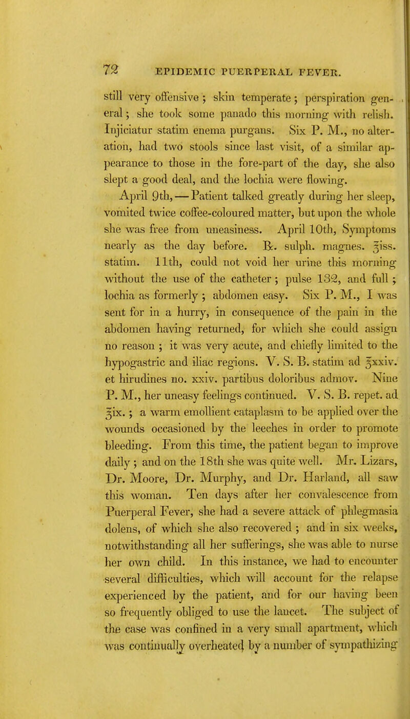 Still very offensive ; skin temperate; perspiration gen- eral ; she took some panado this morning ^vith relish. Injiciatur statim enema pm-gans. Six P. M., no alter- ation, had two stools since last visit, of a similar ap- pearance to those in the fore-part of the day, she also slept a good deal, and the lochia were flowing. April 9th, — Patient talked greatly during her sleep, vomited twice coffee-coloured matter, but upon the whole she was free from uneasiness. April 10th, Symptoms nearly as the day before. B:. sulph. magnes. ^iss. statim. 11th, could not void her urine this morning without the use of the catheter; pulse 132, and full; lochia as formerly ; abdomen easy. Six P. M., I was sent for in a hurry, in consequence of the pain in the abdomen having returned, for which she could assign no reason ; it was very acute, and chiefly limited to the hypogastric and iliac regions. V. S. B. statim ad 5xxiv. et hirudines no. xxiv. partibus doloribus admov. Nine P. M., her uneasy feelings continued. V. S. B. repet. ad ^ix.; a warm emollient cataplasm to be applied over the wounds occasioned by the leeches in order to promote bleeding. From this time, the patient began to improve daily ; and on the 18th she was quite well. Mr. Lizars, Dr. Moore, Dr. Murphy, and Dr. Harland, all saw this woman. Ten days after her convalescence jfi-om Puerperal Fever, she had a severe attack of phlegmasia dolens, of which she also recovered ; and in six weeks, notwithstanding all her sufferings, she was able to nurse her own child. In tliis instance, we had to encomiter several difliculties, which will account for the relapse experienced by the patient, and for our having been so frequently obliged to use the lancet. The subject of the case was confined in a very small apartment, ^^'hich was continually overheatec| by a number of spnpathizing