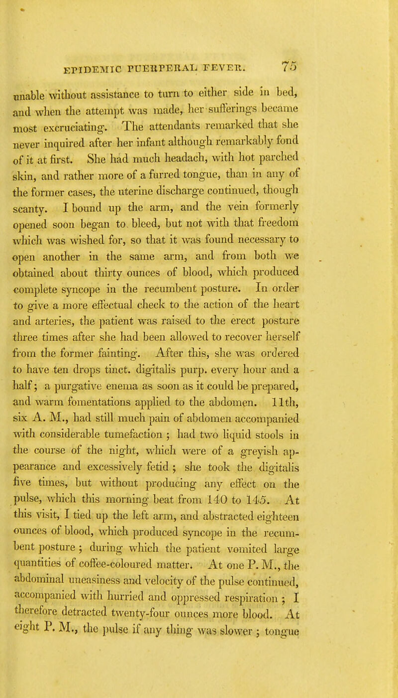 unable without assistance to turn to either side in bed, and when the attempt was made, her sufferings became most excruciating-. The attendants remarked that she never inquu-ed after her infant although remarkably fond of it at fii-st. She had much headach, with hot parched skin, and rather more of a furred tongue, than in any of the former cases, the uterine discharge continued, though scanty. I bound up the arm, and the vein formerly opened soon began to. bleed, but not with that freedom which was wished for, so that it was found necessary to open another in the same arm, and from both we obtained about thhty ounces of blood, which produced complete syncope in the recumbent posture. In order to give a more effectual check to the action of the heart and arteries, the patient was raised to the erect posture three times after she had been allowed to recover herself fi-om the former fainting. After tliis, she was ordered to have ten drops tinct. digitalis purp. every hour and a - half; a purgative enema as soon as it could be prepared, and warm fomentations applied to the abdomen. 11th, six A. M., had still much pain of abdomen accompanied with considerable tumefaction ; had two liquid stools in the course of the night, which were of a greyish ap- pearance and excessively fetid ; she took the digitalis five times, but without producing any effect on the pulse, which this morning beat from 140 to 145. At this visit, I tied up the left arm, and abstracted eighteen ounces of blood, which produced syncope in the recum- bent posture ; during which the patient vomited large quantities of coffee-coloured matter. At one P. M., the abdominal uneasiness and velocity of the pulse continued, accompanied with hurried and oppressed respiration ; I therefore detracted twenty-four ounces more blood. At eight P. M., the pulse if any thing was slower j tongue