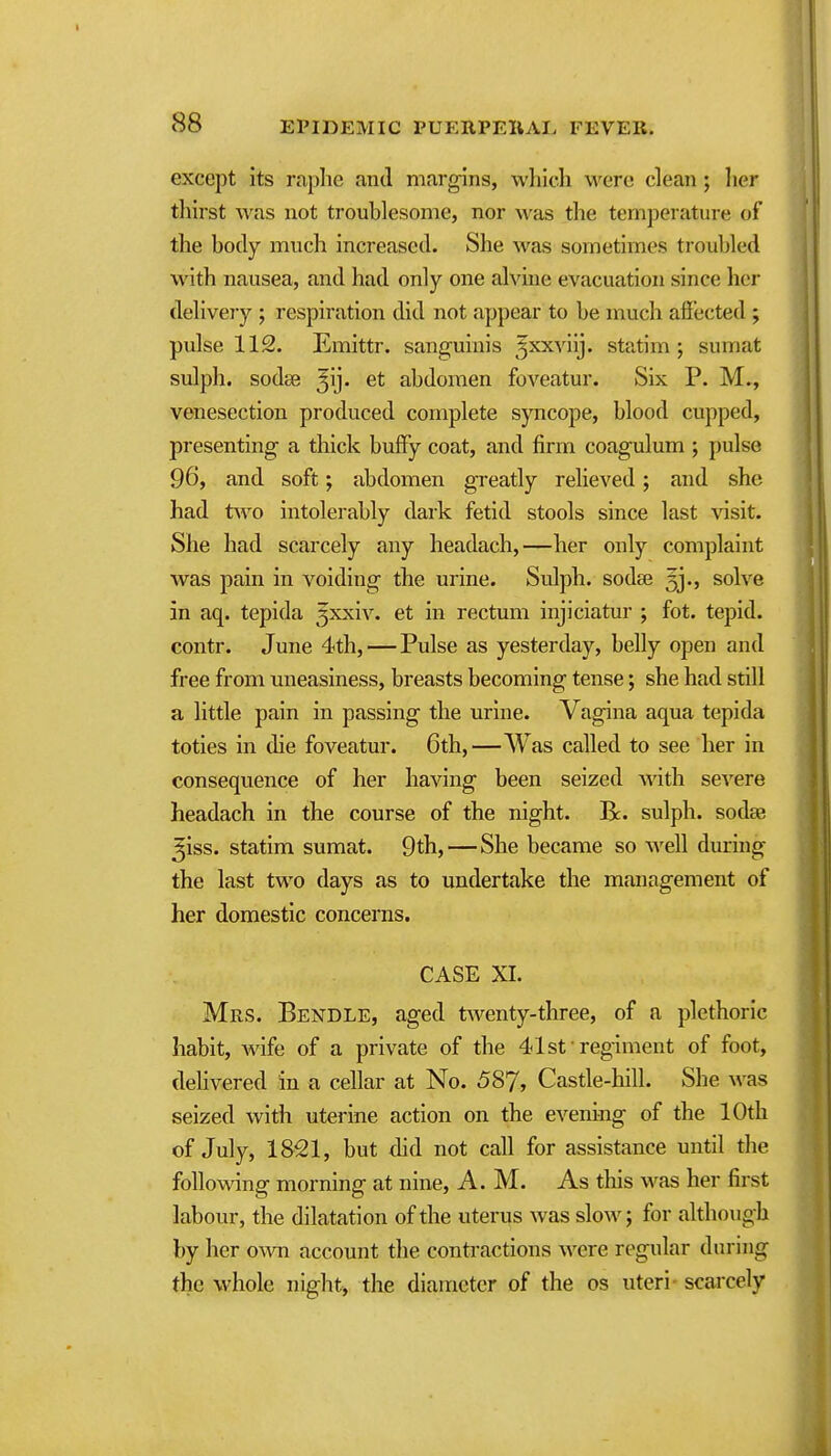 except its raphe and margins, which were clean; her thirst was not troublesome, nor was the temperature of the body much increased. She was sometimes troubled with nausea, and had only one alvine evacuation since her delivery ; respiration did not appear to be much afiected ; pulse 112. Emittr. sanguinis ^^xxviij. statim ; sumat sulph. sodee ^ij. et abdomen foveatur. Six P. M., venesection produced complete syncope, blood cupped, presenting a thick huffy coat, and firm coagulum ; pulse 96, and soft; abdomen greatly relieved; and she had two intolerably dark fetid stools since last visit. She had scarcely any headach,—her only complaint was pain in voiding the urine. Sulph. sodse 33., solve in aq. tepida 3xxiv. et in rectum injiciatur ; fot. tepid, contr. June 4th,—Pulse as yesterday, belly open and free from uneasiness, breasts becoming tense; she had still a little pain in passing the urine. Vagina aqua tepida to ties in die foveatur. 6th,—Was called to see her in consequence of her having been seized with severe headach in the course of the night. R. sulph. sodae ^iss. statim sumat. 9th, — She became so well during the last two days as to undertake the management of her domestic concerns. CASE XI. Mrs. Bendle, aged twenty-tliree, of a plethoric habit, wife of a private of the 41st regiment of foot, delivered in a cellar at No. 587, Castle-hill. She was seized with uterine action on the evening of the 10th of July, 1851, but did not call for assistance until the following morning at nine, A.M. As this was her first labour, the dilatation of the uterus was slow; for although by her own account the contractions were regular during the whole night, the diameter of the os uteri- scarcely