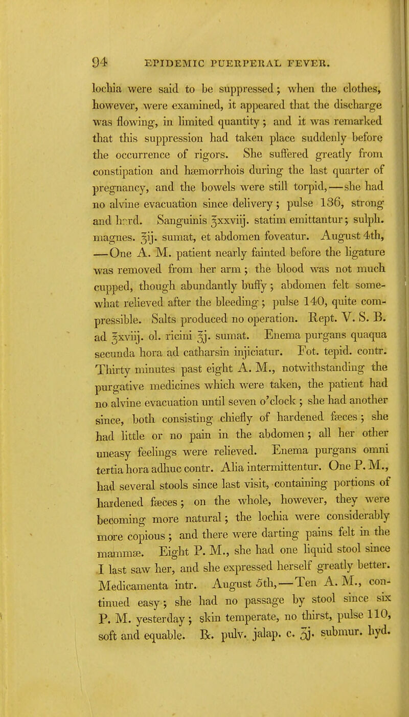 lochia were said to be suppressed; when the clothes, however, were examined, it appeared that the discharge was flowing, in hmited quantity; and it was remarked that this suppression had taken place suddenly before the occurrence of rigors. She suffered greatly from constipation and hsemorrhois during the last quarter of pregnancy, and the bowels were still torpid,—she had no alvine evacuation since delivery; pulse 136, strong and hr.rd. Sanguinis 3xxviij. statim emittantur; sulpli. magnes. gij- sumat, et abdomen foveatur. August 4th, —One A. M. patient nearly fainted before the ligature was removed from her arm; the blood was not much cupped, though abundantly huffy; abdomen felt some- what reheved after the bleeding; pulse 140, quite com- pressible. Salts produced no operation. Rept. V. S. B. ad ^xviij. ol. ricini ^j. sumat. Enema purgans quaqua secunda hora ad catharsin injiciatur. Fot. tepid, contr. Thirty minutes past eight A. M., notwithstanding the purgative medicines which were taken, the patient had no alvine evacuation until seven o'clock ; she had another since, both consisting chiefly of hardened faeces; she had little or no pain in the abdomen; all her other uneasy feelings were relieved. Enema purgans omni tertia hora adhuc contr. Alia intermittentur. One P. M., had several stools since last visit, containing portions of hardened fgeces; on the whole, however, they were becoming more natural; the lochia were considerably more copious ; and there were darting pains fek in the maiiimse. Eight P. M., she had one liquid stool since .1 last saw her, and she expressed herself greatly better. Medicamenta intr. August 5th,—Ten A.M., con- tinued easy; she had no passage by stool since six P. M. yesterday ; skin temperate, no tliirst, pulse 110, soft and equable. R. pidv. jalap, c. 5j. submur. hyd.