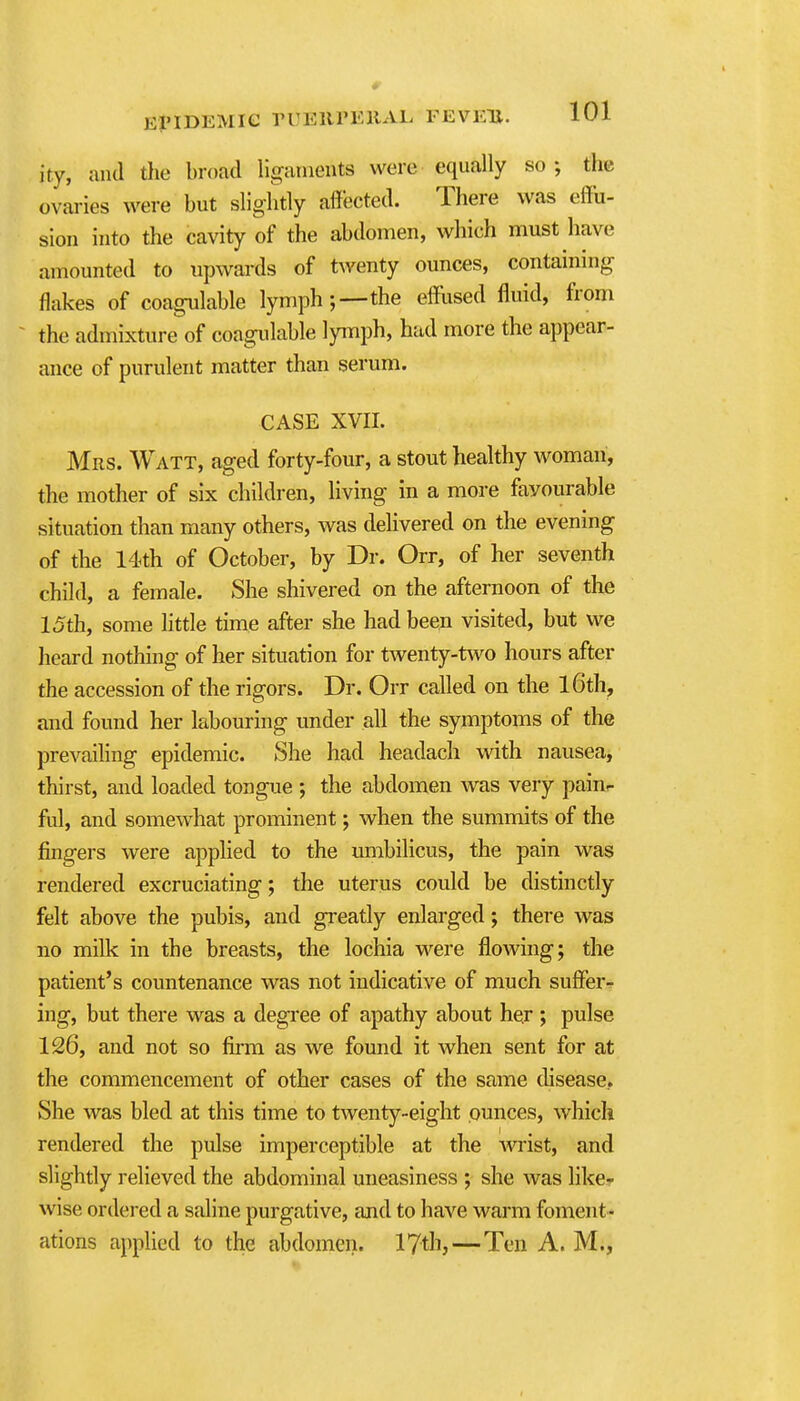 ity, and the broad ligaments were equally so; the ovaries were but slightly affected. There was effu- sion into the cavity of the abdomen, which must have amounted to upwai-ds of twenty ounces, containing flakes of coagulable lymph;—-the efflised fluid, from ~ the admixture of coagidable lymph, had more the appear- ance of purulent matter than serum. CASE XVII. Mrs. Watt, aged forty-four, a stout healthy woman, the mother of six children, living in a more favourable situation than many others, was delivered on the evening of the 14th of October, by Dr. Orr, of her seventh child, a female. She shivered on the afternoon of the 15th, some little time after she had been visited, but we heard nothing of her situation for twenty-two hours after the accession of the rigors. Dr. Orr called on the l6th, and found her labouring under all the symptoms of the prevaihng epidemic. She had headach with nausea, thirst, and loaded tongue ; the abdomen was very paiur ful, and somewhat prominent; when the summits of the fingers were applied to the umbilicus, the pain was rendered excruciating; the uterus could be distinctly felt above the pubis, and greatly enlarged; there was no milk in the breasts, the lochia were flowing; the patient's countenance was not indicative of much suffer-? ing, but there w^as a degree of apathy about he,r ; pulse 126, and not so film as we found it when sent for at the commencement of other cases of the same disease.. She was bled at this time to twenty-eight ounces, which rendered the pulse imperceptible at the wist, and slightly relieved the abdominal uneasiness ; she was like- wise ordered a saline purgative, and to have warm foment- ations applied to the abdomen, lytli,—Ten A. M.,