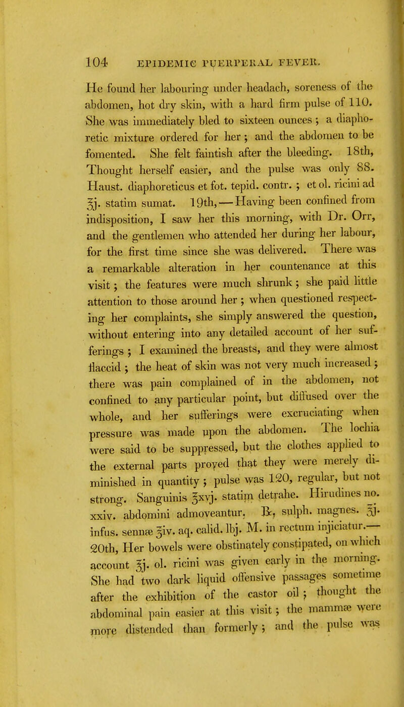 He found her labourhig under headach, soreness of the abdomen, hot diy skin, with a hard firm pulse of 110. She was immediately bled to sixteen ounces ; a diapho- retic mixture ordered for her; and the abdomen to be fomented. She felt faintish after the bleeding. 18th, Thought herself easier, and the pulse was only 88. Haust. diaphoreticus et fot. tepid, contr. j et ol. ricini ad statim sumat. 19th, —Having been confined from indisposition, I saw her this morning, with Dr. Orr, and the gentlemen who attended her during her labour, for the first time since she was delivered. There was a remarkable alteration in her countenance at this visit; the features were much shrunk; she paid little attention to those around her ; when questioned resjDCct- ing her complaints, she simply answered the question, without entering into any detailed account of her suf- ferings ; I examined the breasts, and they were ahnost llaccid ; the heat of skin was not very much increased; there was pain complained of in the abdomen, not confined to any particular pohit, but diffused over the whole, and her sufferings were excruciating when pressure was made iipon the abdomen. The lochia were said to be suppressed, but the clothes applied to the external parts proved th^t they were merely di- minished in quantity ; pulse ^yas 120, regular, but not strong. Sanguinis gxvj. statim detrahe. Hirudines no. xxiv. abdomini admoveantur. li, splph. magnes. ai- infus. sennai ^iv. aq. calid. Ibj. M. in rectum injiciatur.— 20th, Her bowels were obstinately constipated, on which account ly ol. ricini was given early in the morning. She had two dark liquid offensive passages sometime after the exhibition of the castor oil j thought the abdominal pain easier at this visit; the mammje vyere more thstended than formerly; and the pulse was