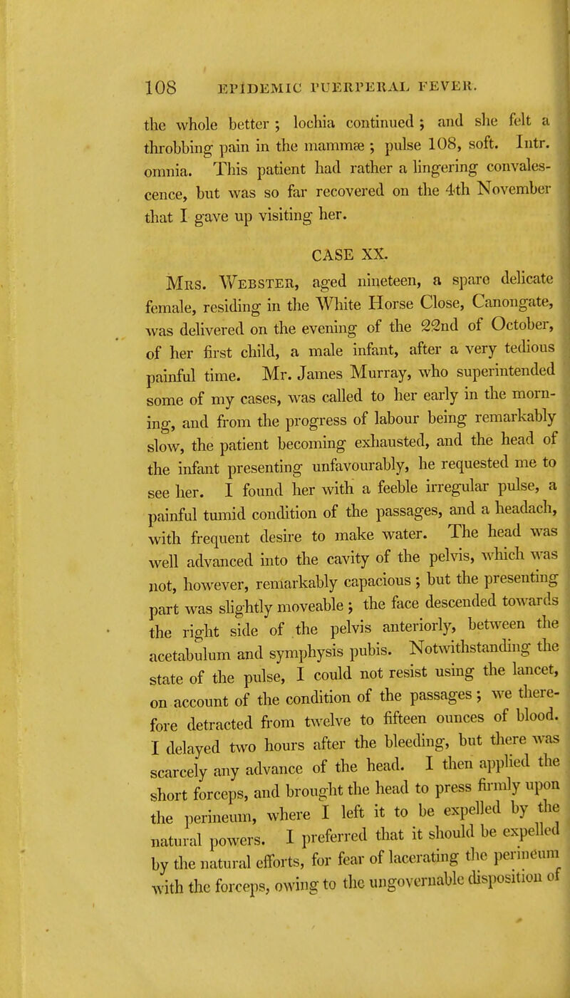 the whole better ; lochia continued ; and slie felt a throbbing pain in the mammse ; pulse 108, soft. Intr. omnia. This patient had rather a lingering convales- cence, but was so far recovered on the 4th November that I gave up visiting her. CASE XX. Mrs. Webster, aged nineteen, a spare delicate female, residing in the AVliite Horse Close, Canongate, was delivered on the evening of the 22nd of October, of her first child, a male infant, after a very tedious painful time. Mr. James Murray, who superintended some of my cases, was called to her early in the morn- ing, and from the progress of labour being remarkably slow, the patient becoming exliausted, and the head of the infant presenting unfavourably, he requested me to see her. I found her with a feeble irregular pulse, a painful tmnid condition of the passages, and a headach, with frequent desire to make water. The head was well advanced into the cavity of the pelvis, which was not, however, remarkably capacious ; but the presenting part was slightly moveable j the face descended towards the right side of the pelvis anteriorly, between the acetabulum and symphysis pubis. NotAvithstanding the state of the pulse, I could not resist using the lancet, on account of the condition of the passages; we there- fore detracted from twelve to fifteen ounces of blood. I delayed two hours after the bleeding, but there was ^ scarcely any advance of the head. I then applied the short forceps, and brought the head to press firmly upon the perineum, where I left it to be expelled by tlie natural powers. I preferred that it should be expelled by the natural efforts, for fear of lacerating the permeum with the forceps, owing to the ungovernable disposition of