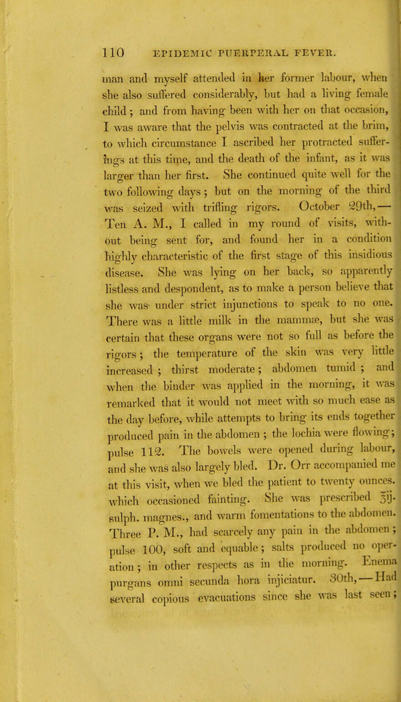 man and myself attended in her former labour, when she also suffered considerably, but had a living female child ; and from having been with her on that occasion, I was aware that the pelvis was contracted at the brim, to which circumstance I ascribed her protracted suffer- ings at this time, and the death of the infant, as it was larger than her first. She continued quite well for the two followdng days; but on the morning of the third was seized with trifling rigors. October 29th,— Ten A. M., I called in my round of visits, with- out being sent for, and found her in a condition highly characteristic of the first stage of this insidious disease. She was lying on her back, so apparently listless and despondent, as to make a person believe that she was- under strict injunctions to speak to no one. There was a little milk in the mammae, but she was certain that these organs were not so full as before the rigors; the temperature of the skin was very httle increased ; thirst moderate; abdomen tumid ; and when the binder was apphed in the morning, it was remarked that it would not meet with so much ease as the day before, while attempts to bring its ends together produced pain in the abdomen ; the locliia were flowing; pulse 112. The bowels were opened during labour, and she was also largely bled. Dr. Orr accompanied me at this visit, when we bled the patient to tw^enty ounces, w^hich occasioned fainting. She was prescribed 5ij. Bulph. magnes., and warm fomentations to the abdomen. Three P. M., had scarcely any pain in the abdomen; pulse 100, soft and equable; salts produced no oper- ation; in other respects as in the morning. Enema purgans omni secunda hora injiciatur. 30th, — Had several copious evacuations since she Avas last seen;