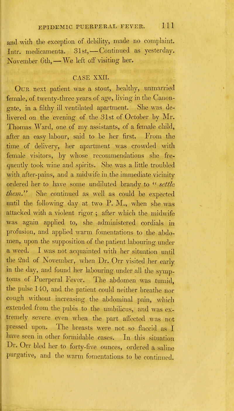 and with the exception of debility, made no complaint. Intr. medicameuta. 31st, — Continued as yesterday, November Gth, — We left off visiting her. CASE XXII. Our next patient was a stout, healthy, unmarried female, of twenty-three years of age, living in the Canon- gate, in a filthy ill ventilated apartment. She was de- livered on the evening of the 31st of October by Mr. Thomas Ward, one of my assistants, of a female child, after an easy labour, said to be her first. From the time of delivery, her apartment was crowded with female visitors, by whose recommendations she fre- quently took wine and spirits. She was a little troubled with after-pains, and a midwife in the immediate vicinity ordered her to have some undiluted brandy to  settle them. She continued as well as could be expected until the foUowang day at two P. M., when she was attacked with a violent rigor ; after which the midwife was again applied to, she administered corchals in profusion, and apphed warm fomentations to the abdo- men, upon the supposition of the patient labouring under a weed. I was not acquainted wth her situation until the 2nd of November, when Dr. Orr visited her early in the day, and found her labouring under all the s^Tnp- toms of Puerperal Fever. The abdomen w\as tumid, the pulse 140, and the patient could neither breathe nor cough without increasing the abdominal pain, Mdiich extended from the pubis to the umbilicus, and was ex- tremely severe even when the part affected was not pressed upon. The breasts w^ere not so flaccid as I have seen in other formidable cases. In this situation Dr. Orr bled her to forty-five ounces, ordered a saline purgative, and the warm fomentations to be continued.