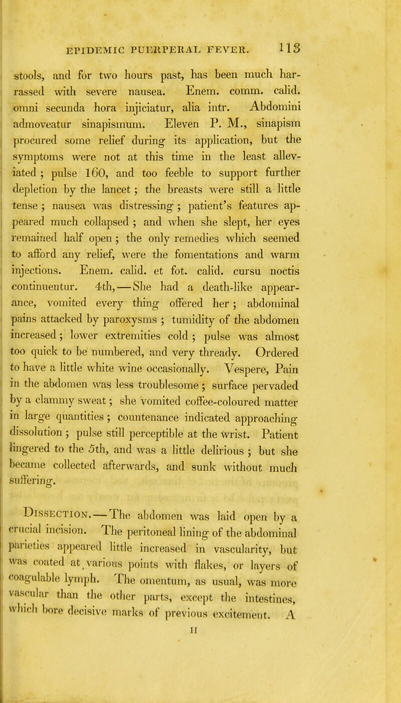 stools, and for two hours past, has been much har- rassed with severe nausea. Enem. comm. caHd. iomni secunda hora injiciatur, aha intr. Abdomini admoveatur sinapismum. Eleven P. M., sinapism procured some relief during its application, but the symptoms were not at this time in the least allev- iated ; pulse 160, and too feeble to support further depletion by the lancet; the breasts were still a little tense ; nausea was distressing ; patient's features ap- peared much collapsed ; and when she slept, her eyes remained half open ; the only remedies which seemed to afford any relief, were the fomentations and warm injections. Enem. calid. et fot. calid. cursu noctis continuentur. 4th, — She had a death-like appear- ance, vomited every tiling offered her; abdominal pains attacked by paroxysms ; tumidity of the abdomen increased; lower extremities cold ; pulse was almost too quick to be numbered, and very thready. Ordered to have a little white wine occasionally. Vespere, Pain in the abdomen was less troublesome; surface pervaded by a clammy sweat; she vomited coffee-coloured matter in large quantities; countenance indicated approaching dissolution ; pulse still perceptible at the wrist. Patient lingered to the 5th, and was a little delirious ; but she became collected afterwards, and sunk without much suffering. Dissection. — The abdomen was laid open by a crucial incision. The peritoneal lining of the abdominal parieties appeared little increased in vascularity, but was coated at various points with flakes, or layers of coagulable lymph. The omentum, as usual, was more vascular than the otlier parts, except the intestines, which bore decisive marks of previous excitement. A II